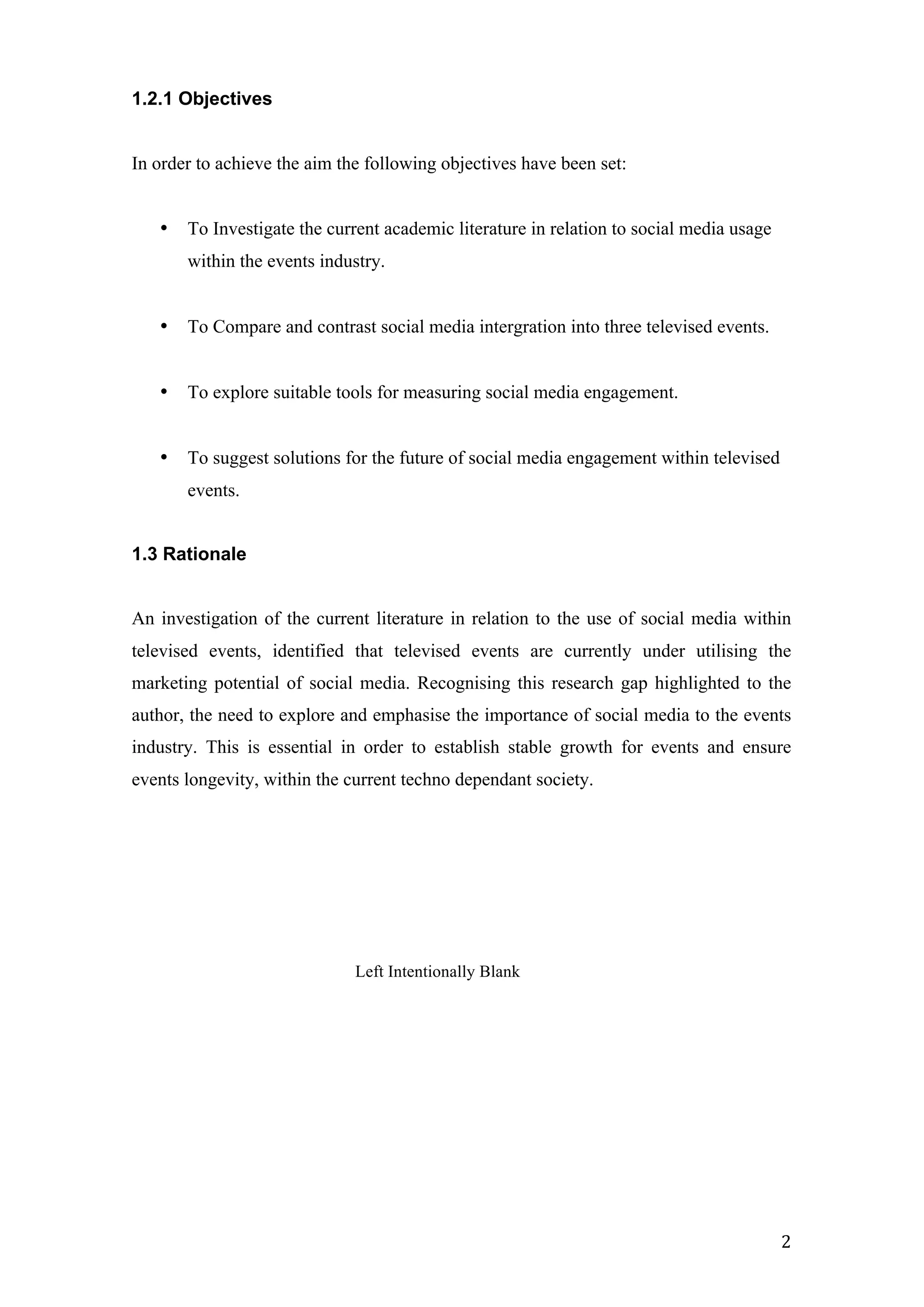  
	
   2	
  
1.2.1 Objectives
In order to achieve the aim the following objectives have been set:
• To Investigate the current academic literature in relation to social media usage
within the events industry.
• To Compare and contrast social media intergration into three televised events.
• To explore suitable tools for measuring social media engagement.
• To suggest solutions for the future of social media engagement within televised
events.
1.3 Rationale
An investigation of the current literature in relation to the use of social media within
televised events, identified that televised events are currently under utilising the
marketing potential of social media. Recognising this research gap highlighted to the
author, the need to explore and emphasise the importance of social media to the events
industry. This is essential in order to establish stable growth for events and ensure
events longevity, within the current techno dependant society.
Left Intentionally Blank
 