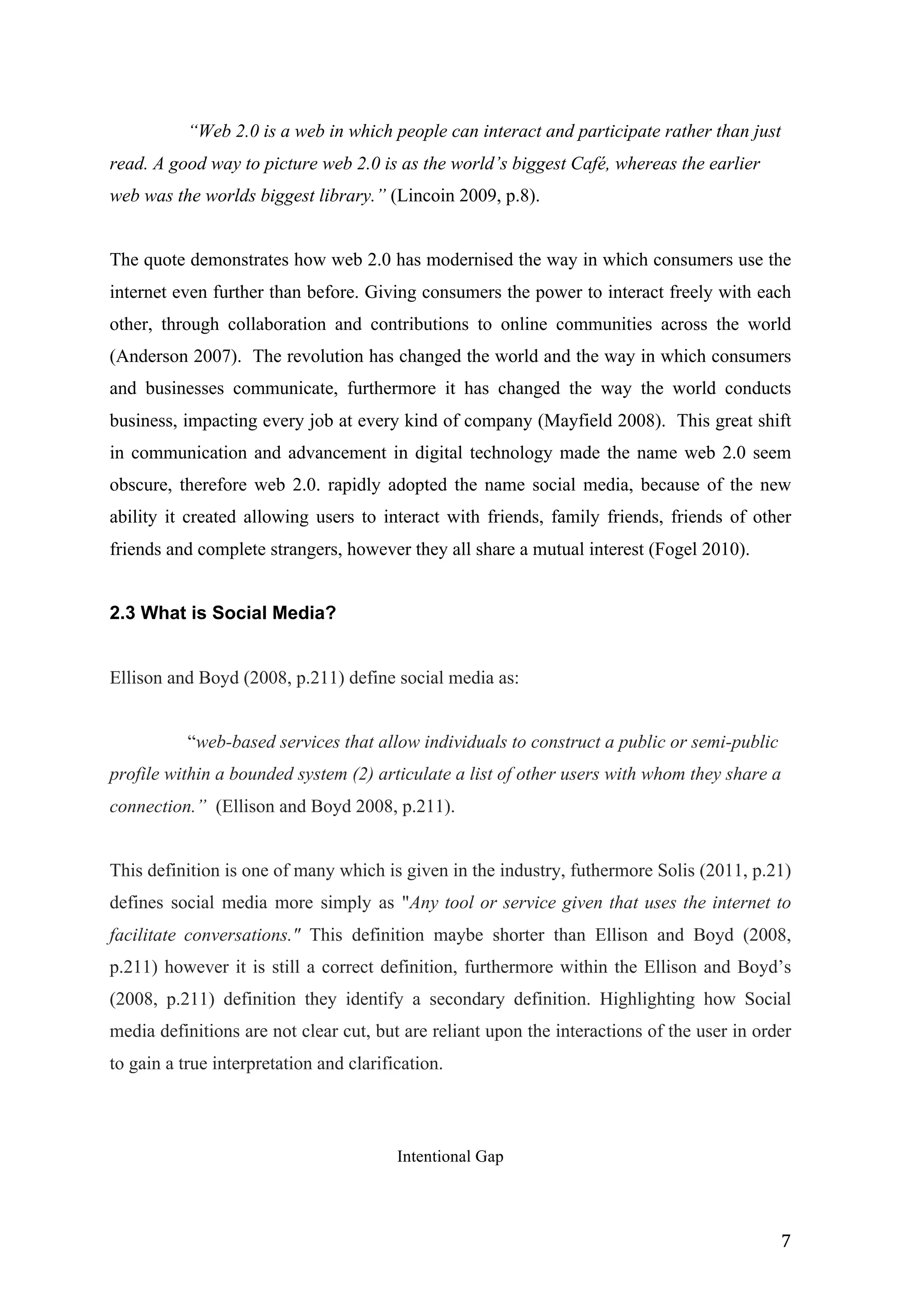   7	
  
“Web 2.0 is a web in which people can interact and participate rather than just
read. A good way to picture web 2.0 is as the world’s biggest Café, whereas the earlier
web was the worlds biggest library.” (Lincoin 2009, p.8).
The quote demonstrates how web 2.0 has modernised the way in which consumers use the
internet even further than before. Giving consumers the power to interact freely with each
other, through collaboration and contributions to online communities across the world
(Anderson 2007). The revolution has changed the world and the way in which consumers
and businesses communicate, furthermore it has changed the way the world conducts
business, impacting every job at every kind of company (Mayfield 2008). This great shift
in communication and advancement in digital technology made the name web 2.0 seem
obscure, therefore web 2.0. rapidly adopted the name social media, because of the new
ability it created allowing users to interact with friends, family friends, friends of other
friends and complete strangers, however they all share a mutual interest (Fogel 2010).
2.3 What is Social Media?
Ellison and Boyd (2008, p.211) define social media as:
“web-based services that allow individuals to construct a public or semi-public
profile within a bounded system (2) articulate a list of other users with whom they share a
connection.” (Ellison and Boyd 2008, p.211).
This definition is one of many which is given in the industry, futhermore Solis (2011, p.21)
defines social media more simply as "Any tool or service given that uses the internet to
facilitate conversations." This definition maybe shorter than Ellison and Boyd (2008,
p.211) however it is still a correct definition, furthermore within the Ellison and Boyd’s
(2008, p.211) definition they identify a secondary definition. Highlighting how Social
media definitions are not clear cut, but are reliant upon the interactions of the user in order
to gain a true interpretation and clarification.
Intentional Gap
 