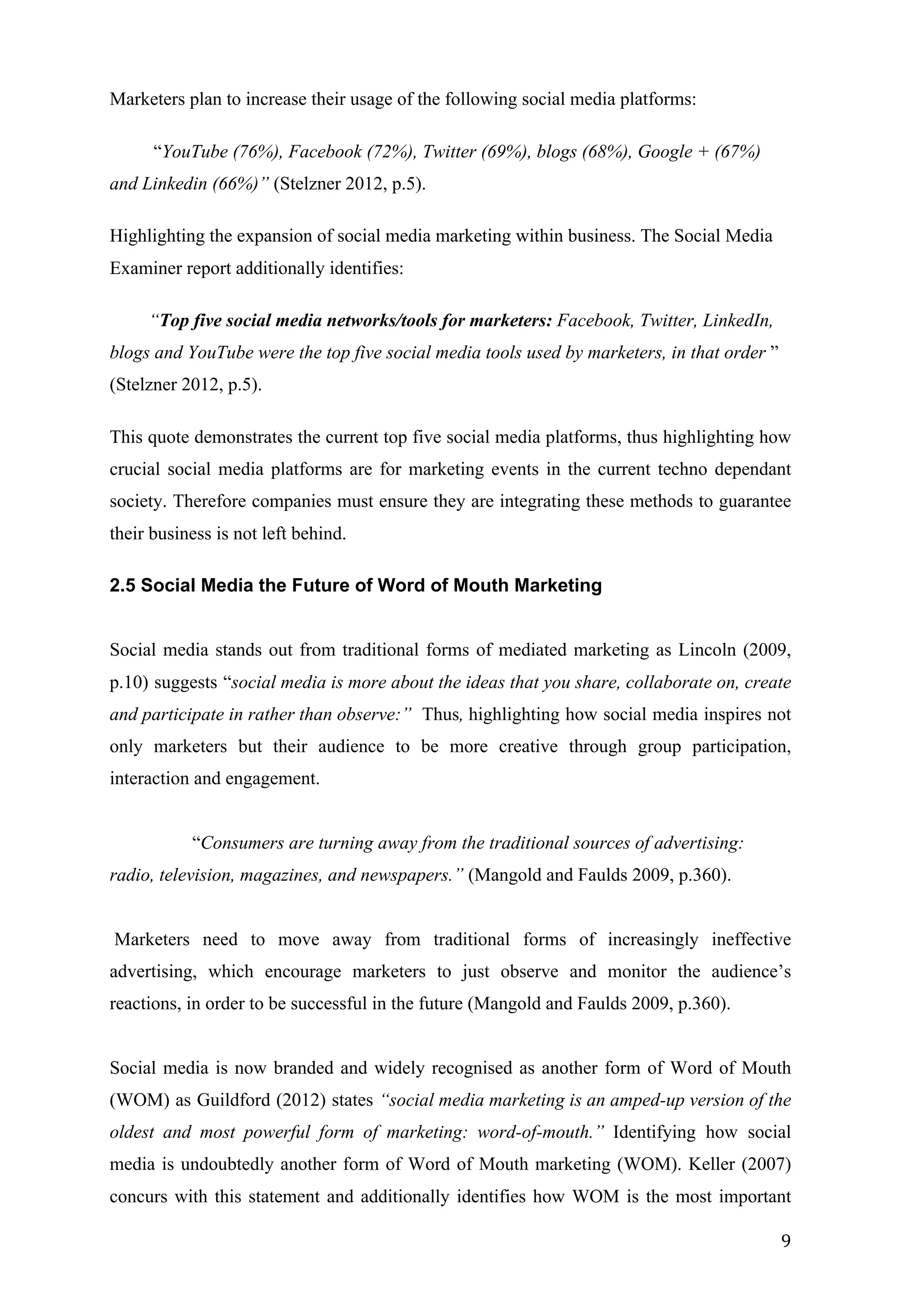   9	
  
Marketers plan to increase their usage of the following social media platforms:
“YouTube (76%), Facebook (72%), Twitter (69%), blogs (68%), Google + (67%)
and Linkedin (66%)” (Stelzner 2012, p.5).
Highlighting the expansion of social media marketing within business. The Social Media
Examiner report additionally identifies:
“Top five social media networks/tools for marketers: Facebook, Twitter, LinkedIn,
blogs and YouTube were the top five social media tools used by marketers, in that order ”
(Stelzner 2012, p.5).
This quote demonstrates the current top five social media platforms, thus highlighting how
crucial social media platforms are for marketing events in the current techno dependant
society. Therefore companies must ensure they are integrating these methods to guarantee
their business is not left behind.
2.5 Social Media the Future of Word of Mouth Marketing
Social media stands out from traditional forms of mediated marketing as Lincoln (2009,
p.10) suggests “social media is more about the ideas that you share, collaborate on, create
and participate in rather than observe:” Thus, highlighting how social media inspires not
only marketers but their audience to be more creative through group participation,
interaction and engagement.
“Consumers are turning away from the traditional sources of advertising:
radio, television, magazines, and newspapers.” (Mangold and Faulds 2009, p.360).
Marketers need to move away from traditional forms of increasingly ineffective
advertising, which encourage marketers to just observe and monitor the audience’s
reactions, in order to be successful in the future (Mangold and Faulds 2009, p.360).
Social media is now branded and widely recognised as another form of Word of Mouth
(WOM) as Guildford (2012) states “social media marketing is an amped-up version of the
oldest and most powerful form of marketing: word-of-mouth.” Identifying how social
media is undoubtedly another form of Word of Mouth marketing (WOM). Keller (2007)
concurs with this statement and additionally identifies how WOM is the most important
 
