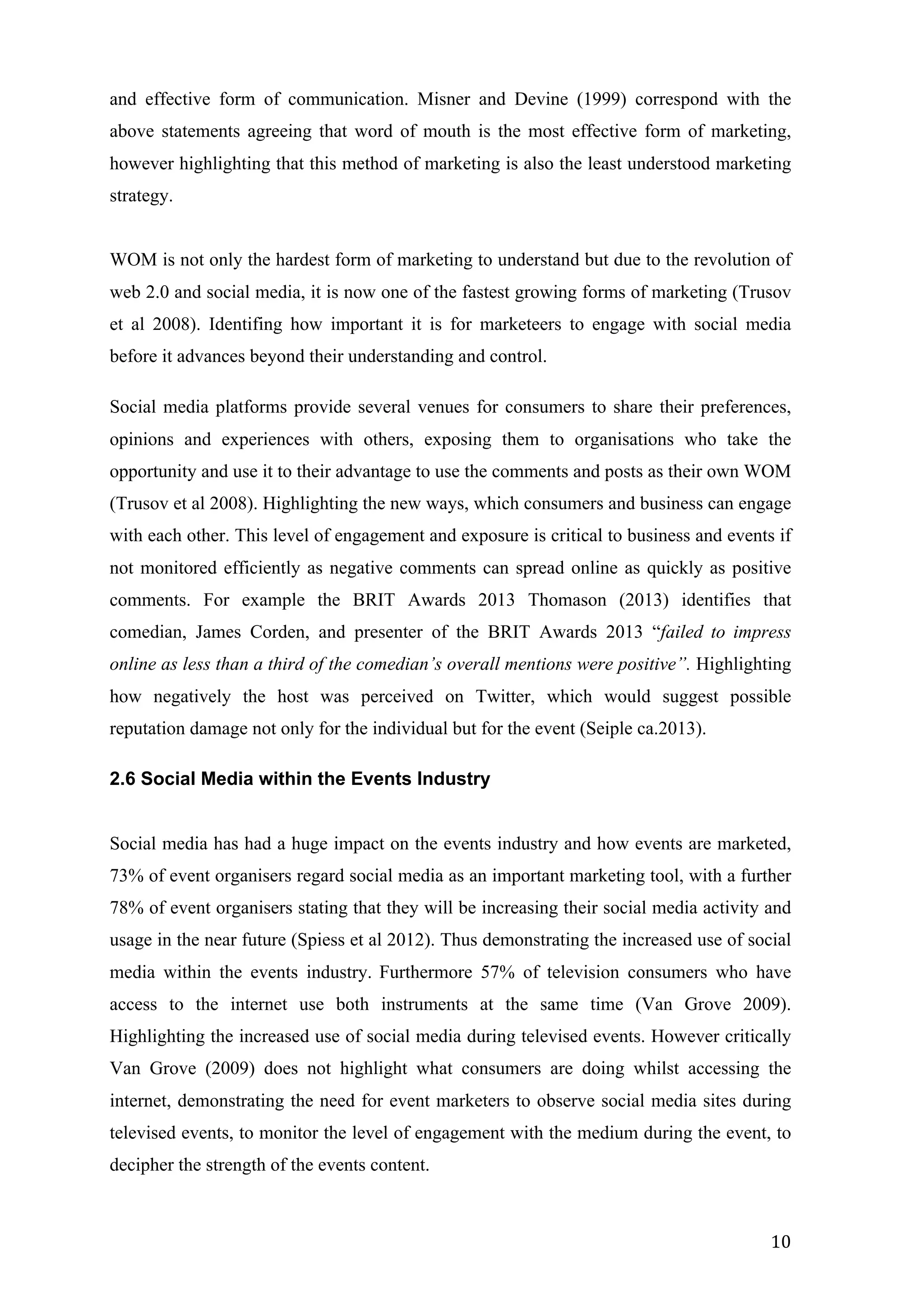  
	
   10	
  
and effective form of communication. Misner and Devine (1999) correspond with the
above statements agreeing that word of mouth is the most effective form of marketing,
however highlighting that this method of marketing is also the least understood marketing
strategy.
WOM is not only the hardest form of marketing to understand but due to the revolution of
web 2.0 and social media, it is now one of the fastest growing forms of marketing (Trusov
et al 2008). Identifing how important it is for marketeers to engage with social media
before it advances beyond their understanding and control.
Social media platforms provide several venues for consumers to share their preferences,
opinions and experiences with others, exposing them to organisations who take the
opportunity and use it to their advantage to use the comments and posts as their own WOM
(Trusov et al 2008). Highlighting the new ways, which consumers and business can engage
with each other. This level of engagement and exposure is critical to business and events if
not monitored efficiently as negative comments can spread online as quickly as positive
comments. For example the BRIT Awards 2013 Thomason (2013) identifies that
comedian, James Corden, and presenter of the BRIT Awards 2013 “failed to impress
online as less than a third of the comedian’s overall mentions were positive”. Highlighting
how negatively the host was perceived on Twitter, which would suggest possible
reputation damage not only for the individual but for the event (Seiple ca.2013).
2.6 Social Media within the Events Industry
Social media has had a huge impact on the events industry and how events are marketed,
73% of event organisers regard social media as an important marketing tool, with a further
78% of event organisers stating that they will be increasing their social media activity and
usage in the near future (Spiess et al 2012). Thus demonstrating the increased use of social
media within the events industry. Furthermore 57% of television consumers who have
access to the internet use both instruments at the same time (Van Grove 2009).
Highlighting the increased use of social media during televised events. However critically
Van Grove (2009) does not highlight what consumers are doing whilst accessing the
internet, demonstrating the need for event marketers to observe social media sites during
televised events, to monitor the level of engagement with the medium during the event, to
decipher the strength of the events content.
 