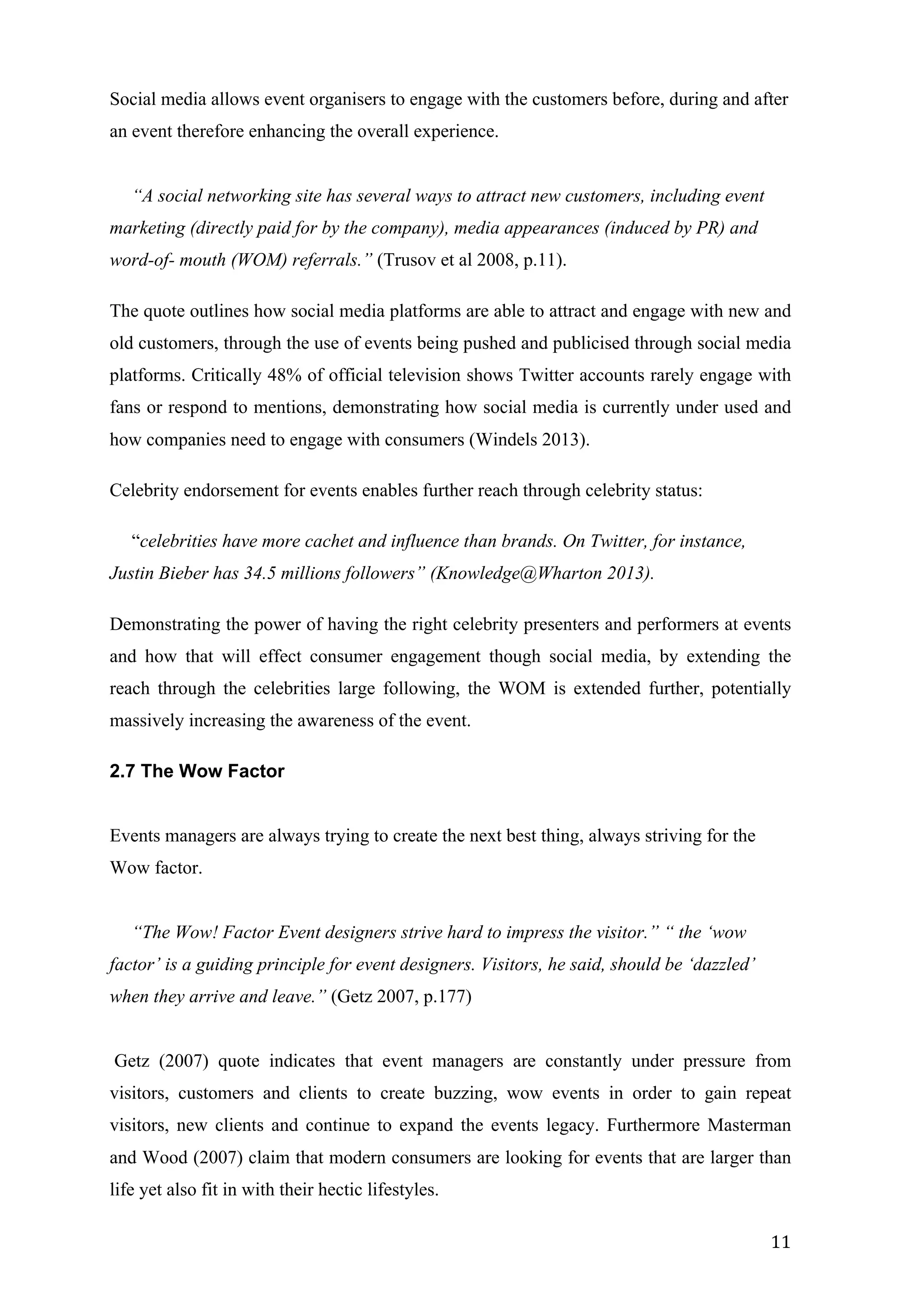   11	
  
Social media allows event organisers to engage with the customers before, during and after
an event therefore enhancing the overall experience.
“A social networking site has several ways to attract new customers, including event
marketing (directly paid for by the company), media appearances (induced by PR) and
word-of- mouth (WOM) referrals.” (Trusov et al 2008, p.11).
The quote outlines how social media platforms are able to attract and engage with new and
old customers, through the use of events being pushed and publicised through social media
platforms. Critically 48% of official television shows Twitter accounts rarely engage with
fans or respond to mentions, demonstrating how social media is currently under used and
how companies need to engage with consumers (Windels 2013).
Celebrity endorsement for events enables further reach through celebrity status:
“celebrities have more cachet and influence than brands. On Twitter, for instance,
Justin Bieber has 34.5 millions followers” (Knowledge@Wharton 2013).
Demonstrating the power of having the right celebrity presenters and performers at events
and how that will effect consumer engagement though social media, by extending the
reach through the celebrities large following, the WOM is extended further, potentially
massively increasing the awareness of the event.
2.7 The Wow Factor
Events managers are always trying to create the next best thing, always striving for the
Wow factor.
“The Wow! Factor Event designers strive hard to impress the visitor.” “ the ‘wow
factor’ is a guiding principle for event designers. Visitors, he said, should be ‘dazzled’
when they arrive and leave.” (Getz 2007, p.177)
Getz (2007) quote indicates that event managers are constantly under pressure from
visitors, customers and clients to create buzzing, wow events in order to gain repeat
visitors, new clients and continue to expand the events legacy. Furthermore Masterman
and Wood (2007) claim that modern consumers are looking for events that are larger than
life yet also fit in with their hectic lifestyles.
 