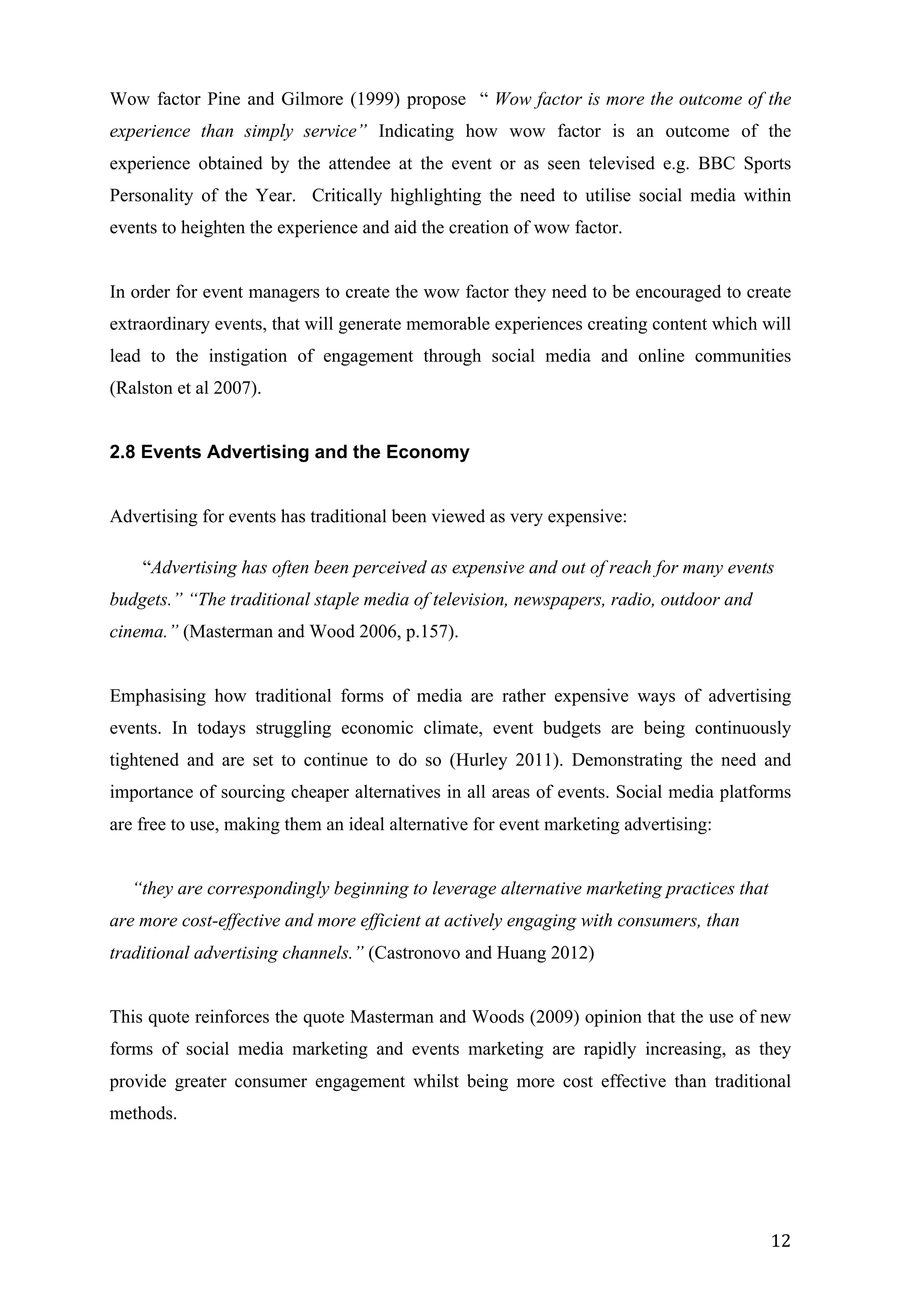  
	
   12	
  
Wow factor Pine and Gilmore (1999) propose “ Wow factor is more the outcome of the
experience than simply service” Indicating how wow factor is an outcome of the
experience obtained by the attendee at the event or as seen televised e.g. BBC Sports
Personality of the Year. Critically highlighting the need to utilise social media within
events to heighten the experience and aid the creation of wow factor.
In order for event managers to create the wow factor they need to be encouraged to create
extraordinary events, that will generate memorable experiences creating content which will
lead to the instigation of engagement through social media and online communities
(Ralston et al 2007).
2.8 Events Advertising and the Economy
Advertising for events has traditional been viewed as very expensive:
“Advertising has often been perceived as expensive and out of reach for many events
budgets.” “The traditional staple media of television, newspapers, radio, outdoor and
cinema.” (Masterman and Wood 2006, p.157).
Emphasising how traditional forms of media are rather expensive ways of advertising
events. In todays struggling economic climate, event budgets are being continuously
tightened and are set to continue to do so (Hurley 2011). Demonstrating the need and
importance of sourcing cheaper alternatives in all areas of events. Social media platforms
are free to use, making them an ideal alternative for event marketing advertising:
“they are correspondingly beginning to leverage alternative marketing practices that
are more cost-effective and more efficient at actively engaging with consumers, than
traditional advertising channels.” (Castronovo and Huang 2012)
This quote reinforces the quote Masterman and Woods (2009) opinion that the use of new
forms of social media marketing and events marketing are rapidly increasing, as they
provide greater consumer engagement whilst being more cost effective than traditional
methods.
 