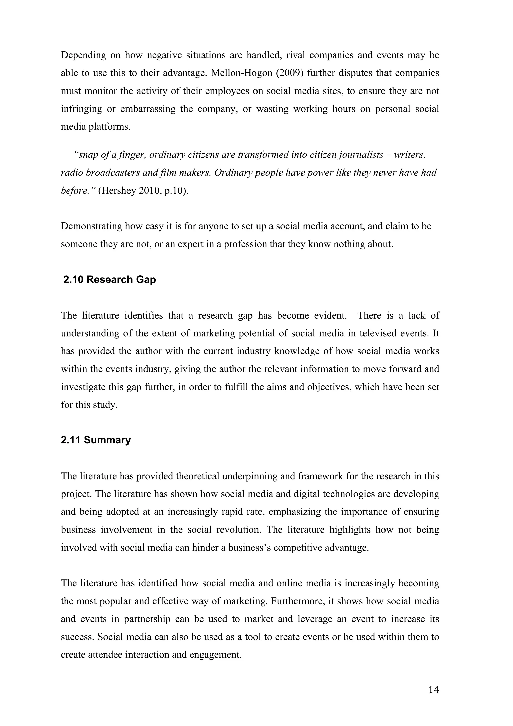  
	
   14	
  
Depending on how negative situations are handled, rival companies and events may be
able to use this to their advantage. Mellon-Hogon (2009) further disputes that companies
must monitor the activity of their employees on social media sites, to ensure they are not
infringing or embarrassing the company, or wasting working hours on personal social
media platforms.
“snap of a finger, ordinary citizens are transformed into citizen journalists – writers,
radio broadcasters and film makers. Ordinary people have power like they never have had
before.” (Hershey 2010, p.10).
Demonstrating how easy it is for anyone to set up a social media account, and claim to be	
  	
  
someone they are not, or an expert in a profession that they know nothing about.
2.10 Research Gap
The literature identifies that a research gap has become evident. There is a lack of
understanding of the extent of marketing potential of social media in televised events. It
has provided the author with the current industry knowledge of how social media works
within the events industry, giving the author the relevant information to move forward and
investigate this gap further, in order to fulfill the aims and objectives, which have been set
for this study.
2.11 Summary
The literature has provided theoretical underpinning and framework for the research in this
project. The literature has shown how social media and digital technologies are developing
and being adopted at an increasingly rapid rate, emphasizing the importance of ensuring
business involvement in the social revolution. The literature highlights how not being
involved with social media can hinder a business’s competitive advantage.
The literature has identified how social media and online media is increasingly becoming
the most popular and effective way of marketing. Furthermore, it shows how social media
and events in partnership can be used to market and leverage an event to increase its
success. Social media can also be used as a tool to create events or be used within them to
create attendee interaction and engagement.
 