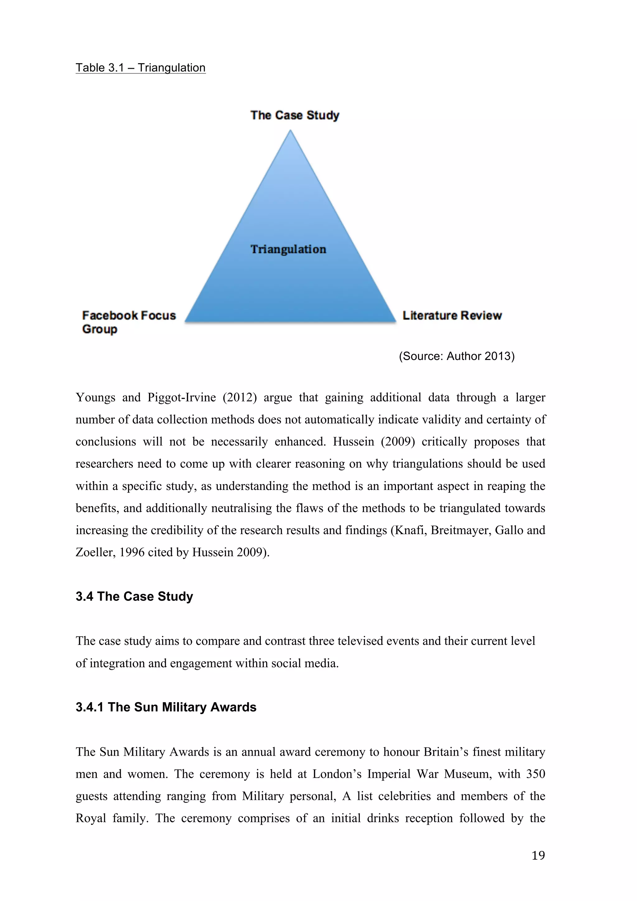   19	
  
Table 3.1 – Triangulation
(Source: Author 2013)
Youngs and Piggot-Irvine (2012) argue that gaining additional data through a larger
number of data collection methods does not automatically indicate validity and certainty of
conclusions will not be necessarily enhanced. Hussein (2009) critically proposes that
researchers need to come up with clearer reasoning on why triangulations should be used
within a specific study, as understanding the method is an important aspect in reaping the
benefits, and additionally neutralising the flaws of the methods to be triangulated towards
increasing the credibility of the research results and findings (Knafi, Breitmayer, Gallo and
Zoeller, 1996 cited by Hussein 2009).
3.4 The Case Study
The case study aims to compare and contrast three televised events and their current level
of integration and engagement within social media.
3.4.1 The Sun Military Awards
The Sun Military Awards is an annual award ceremony to honour Britain’s finest military
men and women. The ceremony is held at London’s Imperial War Museum, with 350
guests attending ranging from Military personal, A list celebrities and members of the
Royal family. The ceremony comprises of an initial drinks reception followed by the
 