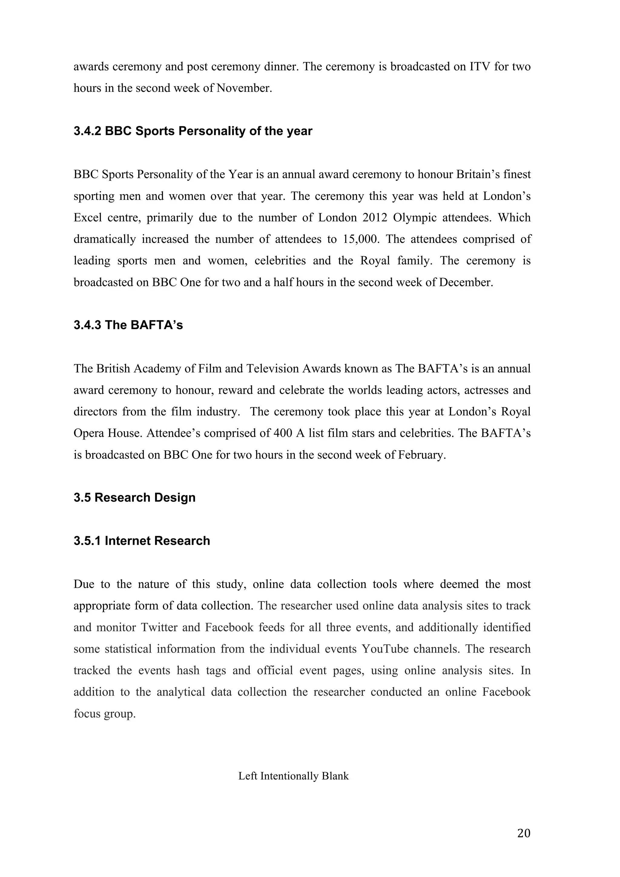  
	
   20	
  
awards ceremony and post ceremony dinner. The ceremony is broadcasted on ITV for two
hours in the second week of November.
3.4.2 BBC Sports Personality of the year
BBC Sports Personality of the Year is an annual award ceremony to honour Britain’s finest
sporting men and women over that year. The ceremony this year was held at London’s
Excel centre, primarily due to the number of London 2012 Olympic attendees. Which
dramatically increased the number of attendees to 15,000. The attendees comprised of
leading sports men and women, celebrities and the Royal family. The ceremony is
broadcasted on BBC One for two and a half hours in the second week of December.
3.4.3 The BAFTA’s
The British Academy of Film and Television Awards known as The BAFTA’s is an annual
award ceremony to honour, reward and celebrate the worlds leading actors, actresses and
directors from the film industry. The ceremony took place this year at London’s Royal
Opera House. Attendee’s comprised of 400 A list film stars and celebrities. The BAFTA’s
is broadcasted on BBC One for two hours in the second week of February.
3.5 Research Design
3.5.1 Internet Research
Due to the nature of this study, online data collection tools where deemed the most
appropriate form of data collection. The researcher used online data analysis sites to track
and monitor Twitter and Facebook feeds for all three events, and additionally identified
some statistical information from the individual events YouTube channels. The research
tracked the events hash tags and official event pages, using online analysis sites. In
addition to the analytical data collection the researcher conducted an online Facebook
focus group.
Left Intentionally Blank
 