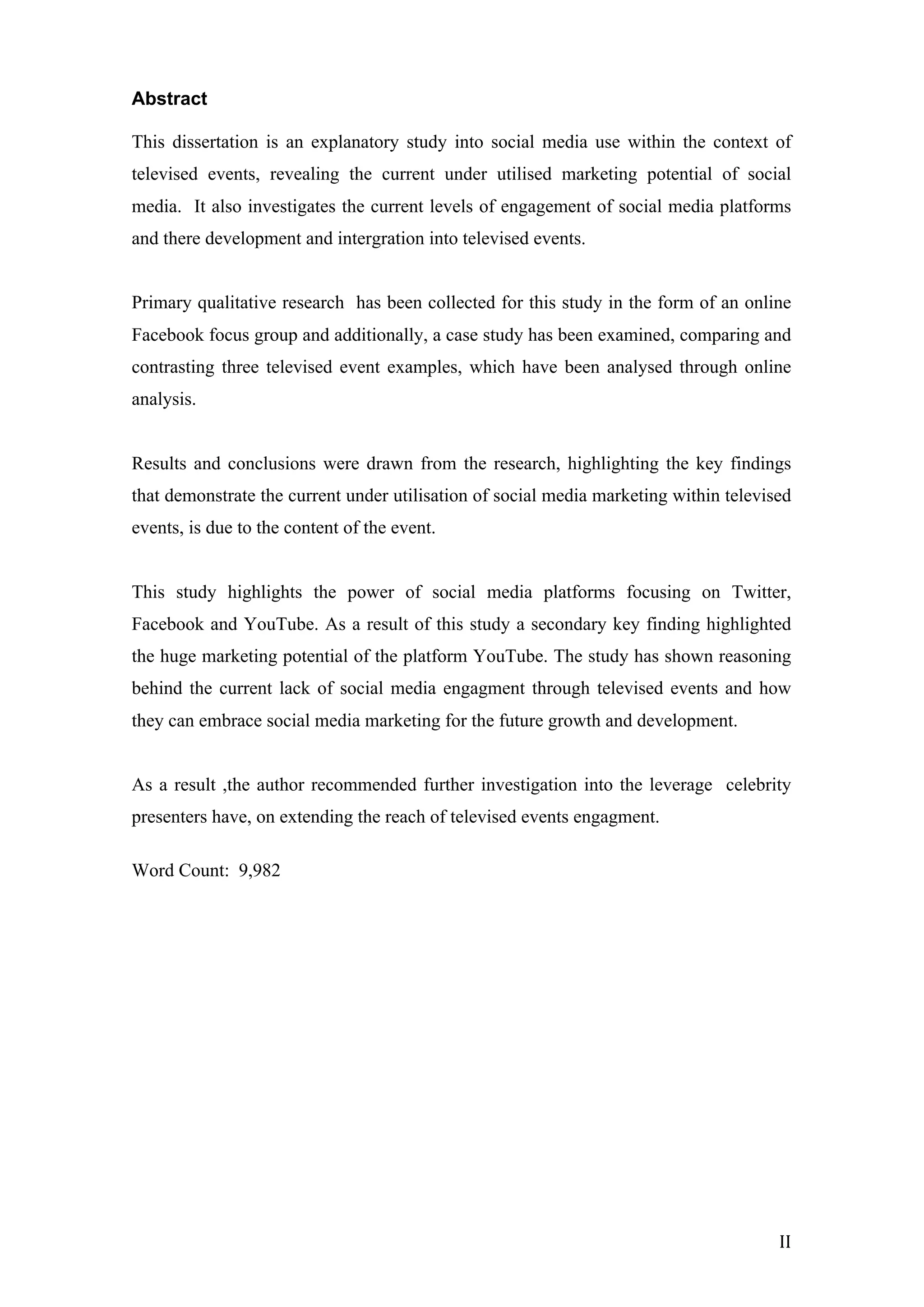  
	
   II	
  
Abstract
This dissertation is an explanatory study into social media use within the context of
televised events, revealing the current under utilised marketing potential of social
media. It also investigates the current levels of engagement of social media platforms
and there development and intergration into televised events.
Primary qualitative research has been collected for this study in the form of an online
Facebook focus group and additionally, a case study has been examined, comparing and
contrasting three televised event examples, which have been analysed through online
analysis.
Results and conclusions were drawn from the research, highlighting the key findings
that demonstrate the current under utilisation of social media marketing within televised
events, is due to the content of the event.
This study highlights the power of social media platforms focusing on Twitter,
Facebook and YouTube. As a result of this study a secondary key finding highlighted
the huge marketing potential of the platform YouTube. The study has shown reasoning
behind the current lack of social media engagment through televised events and how
they can embrace social media marketing for the future growth and development.
As a result ,the author recommended further investigation into the leverage celebrity
presenters have, on extending the reach of televised events engagment.
Word Count: 9,982
	
  
	
  
	
  
	
  
	
  
	
  
	
  
	
  
	
  
	
  
	
  
	
  
	
  
	
  
	
  
 