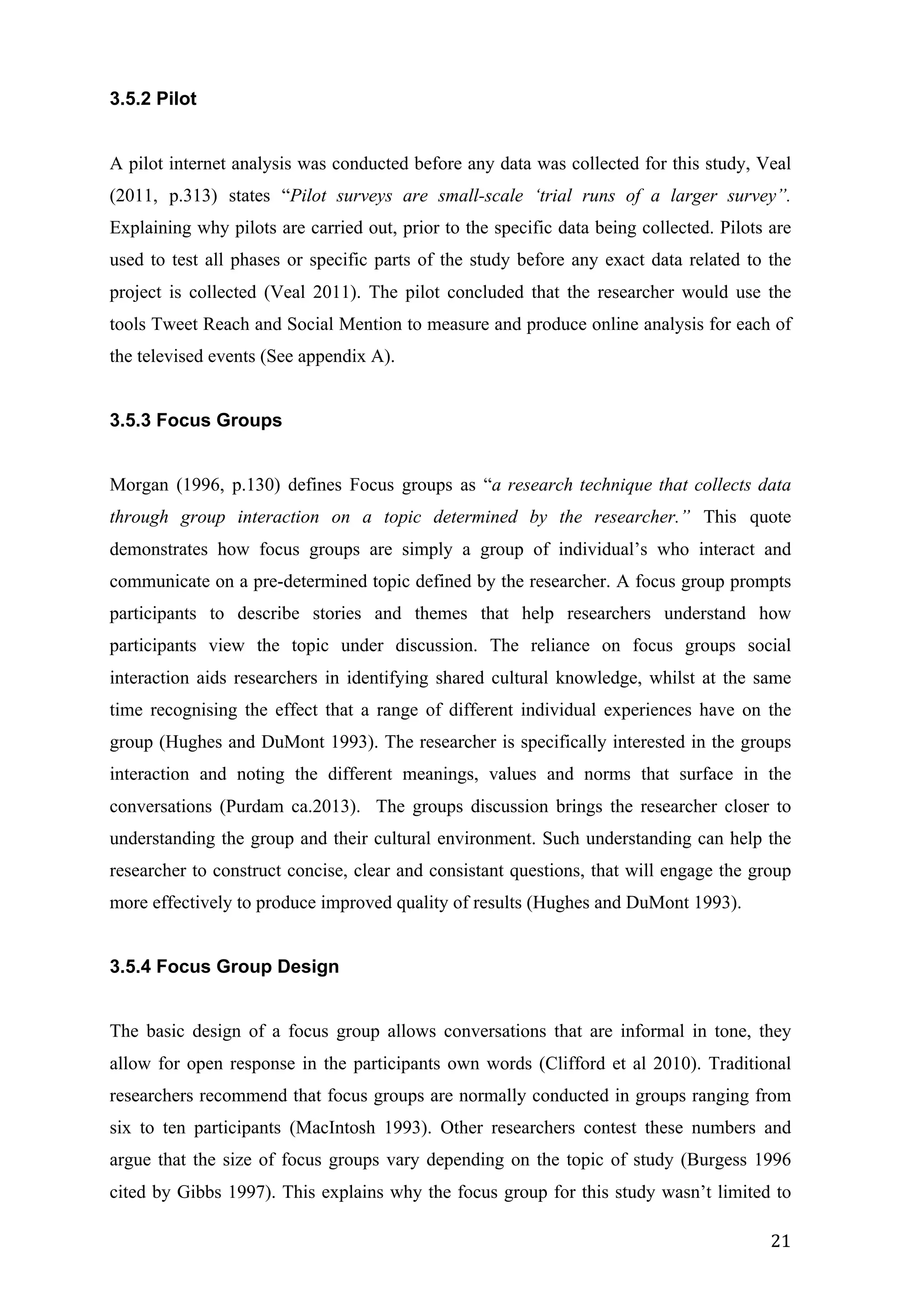   21	
  
3.5.2 Pilot
A pilot internet analysis was conducted before any data was collected for this study, Veal
(2011, p.313) states “Pilot surveys are small-scale ‘trial runs of a larger survey”.
Explaining why pilots are carried out, prior to the specific data being collected. Pilots are
used to test all phases or specific parts of the study before any exact data related to the
project is collected (Veal 2011). The pilot concluded that the researcher would use the
tools Tweet Reach and Social Mention to measure and produce online analysis for each of
the televised events (See appendix A).
3.5.3 Focus Groups
Morgan (1996, p.130) defines Focus groups as “a research technique that collects data
through group interaction on a topic determined by the researcher.” This quote
demonstrates how focus groups are simply a group of individual’s who interact and
communicate on a pre-determined topic defined by the researcher. A focus group prompts
participants to describe stories and themes that help researchers understand how
participants view the topic under discussion. The reliance on focus groups social
interaction aids researchers in identifying shared cultural knowledge, whilst at the same
time recognising the effect that a range of different individual experiences have on the
group (Hughes and DuMont 1993). The researcher is specifically interested in the groups
interaction and noting the different meanings, values and norms that surface in the
conversations (Purdam ca.2013). The groups discussion brings the researcher closer to
understanding the group and their cultural environment. Such understanding can help the
researcher to construct concise, clear and consistant questions, that will engage the group
more effectively to produce improved quality of results (Hughes and DuMont 1993).
3.5.4 Focus Group Design
The basic design of a focus group allows conversations that are informal in tone, they
allow for open response in the participants own words (Clifford et al 2010). Traditional
researchers recommend that focus groups are normally conducted in groups ranging from
six to ten participants (MacIntosh 1993). Other researchers contest these numbers and
argue that the size of focus groups vary depending on the topic of study (Burgess 1996
cited by Gibbs 1997). This explains why the focus group for this study wasn’t limited to
 