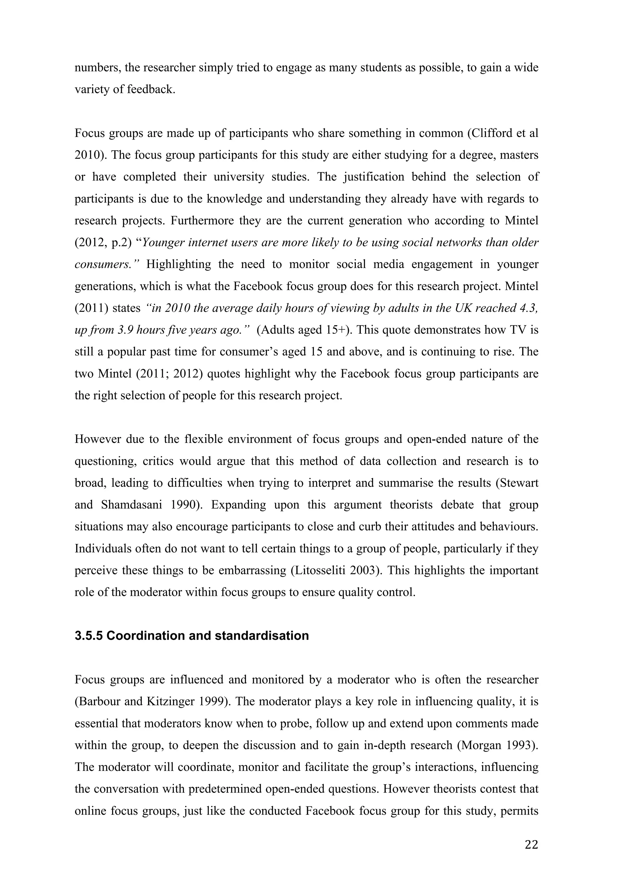  
	
   22	
  
numbers, the researcher simply tried to engage as many students as possible, to gain a wide
variety of feedback.
Focus groups are made up of participants who share something in common (Clifford et al
2010). The focus group participants for this study are either studying for a degree, masters
or have completed their university studies. The justification behind the selection of
participants is due to the knowledge and understanding they already have with regards to
research projects. Furthermore they are the current generation who according to Mintel
(2012, p.2) “Younger internet users are more likely to be using social networks than older
consumers.” Highlighting the need to monitor social media engagement in younger
generations, which is what the Facebook focus group does for this research project. Mintel
(2011) states “in 2010 the average daily hours of viewing by adults in the UK reached 4.3,
up from 3.9 hours five years ago.” (Adults aged 15+). This quote demonstrates how TV is
still a popular past time for consumer’s aged 15 and above, and is continuing to rise. The
two Mintel (2011; 2012) quotes highlight why the Facebook focus group participants are
the right selection of people for this research project.
However due to the flexible environment of focus groups and open-ended nature of the
questioning, critics would argue that this method of data collection and research is to
broad, leading to difficulties when trying to interpret and summarise the results (Stewart
and Shamdasani 1990). Expanding upon this argument theorists debate that group
situations may also encourage participants to close and curb their attitudes and behaviours.
Individuals often do not want to tell certain things to a group of people, particularly if they
perceive these things to be embarrassing (Litosseliti 2003). This highlights the important
role of the moderator within focus groups to ensure quality control.
3.5.5 Coordination and standardisation
Focus groups are influenced and monitored by a moderator who is often the researcher
(Barbour and Kitzinger 1999). The moderator plays a key role in influencing quality, it is
essential that moderators know when to probe, follow up and extend upon comments made
within the group, to deepen the discussion and to gain in-depth research (Morgan 1993).
The moderator will coordinate, monitor and facilitate the group’s interactions, influencing
the conversation with predetermined open-ended questions. However theorists contest that
online focus groups, just like the conducted Facebook focus group for this study, permits
 