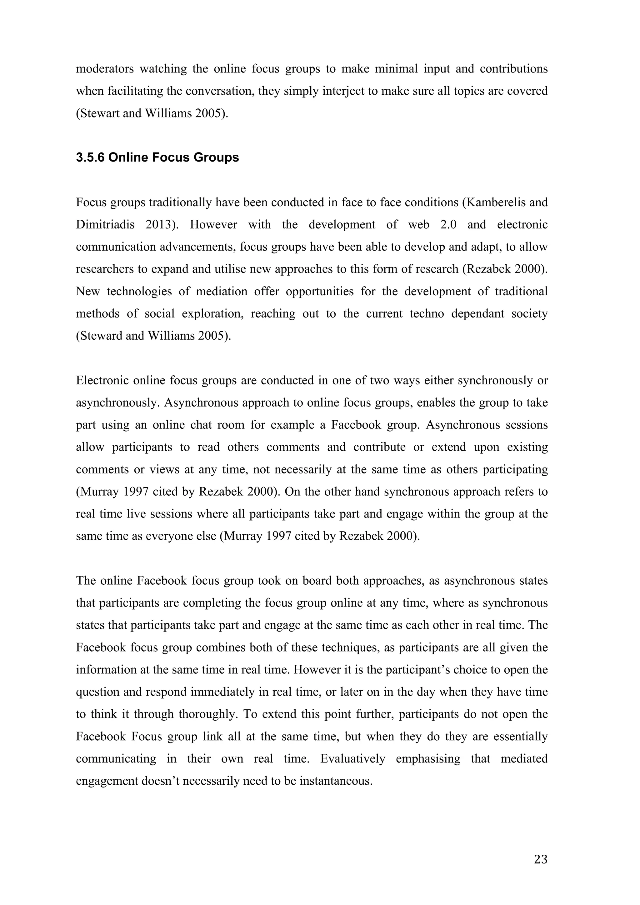   23	
  
moderators watching the online focus groups to make minimal input and contributions
when facilitating the conversation, they simply interject to make sure all topics are covered
(Stewart and Williams 2005).
3.5.6 Online Focus Groups
Focus groups traditionally have been conducted in face to face conditions (Kamberelis and
Dimitriadis 2013). However with the development of web 2.0 and electronic
communication advancements, focus groups have been able to develop and adapt, to allow
researchers to expand and utilise new approaches to this form of research (Rezabek 2000).
New technologies of mediation offer opportunities for the development of traditional
methods of social exploration, reaching out to the current techno dependant society
(Steward and Williams 2005).
Electronic online focus groups are conducted in one of two ways either synchronously or
asynchronously. Asynchronous approach to online focus groups, enables the group to take
part using an online chat room for example a Facebook group. Asynchronous sessions
allow participants to read others comments and contribute or extend upon existing
comments or views at any time, not necessarily at the same time as others participating
(Murray 1997 cited by Rezabek 2000). On the other hand synchronous approach refers to
real time live sessions where all participants take part and engage within the group at the
same time as everyone else (Murray 1997 cited by Rezabek 2000).
The online Facebook focus group took on board both approaches, as asynchronous states
that participants are completing the focus group online at any time, where as synchronous
states that participants take part and engage at the same time as each other in real time. The
Facebook focus group combines both of these techniques, as participants are all given the
information at the same time in real time. However it is the participant’s choice to open the
question and respond immediately in real time, or later on in the day when they have time
to think it through thoroughly. To extend this point further, participants do not open the
Facebook Focus group link all at the same time, but when they do they are essentially
communicating in their own real time. Evaluatively emphasising that mediated
engagement doesn’t necessarily need to be instantaneous.
 