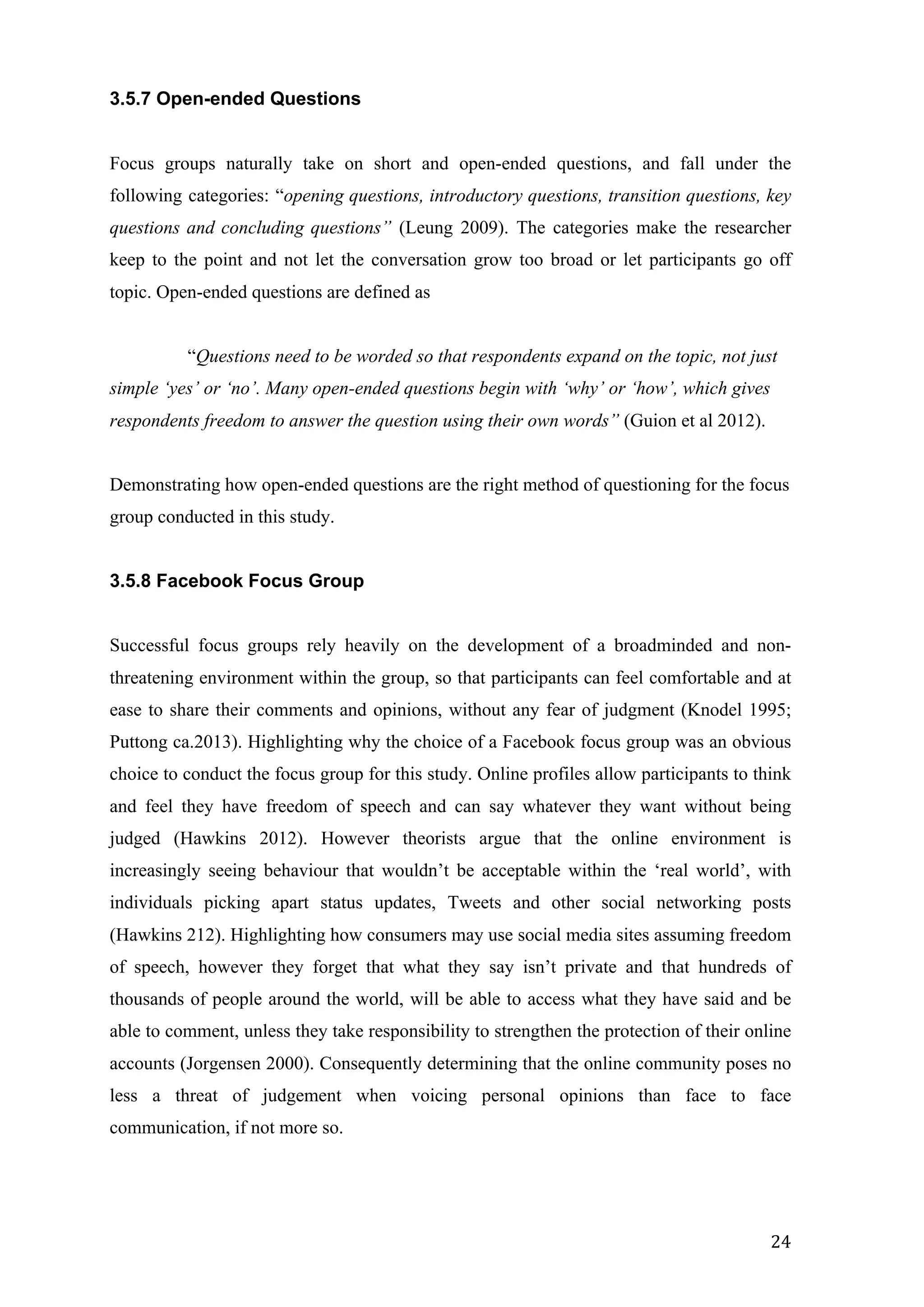  
	
   24	
  
3.5.7 Open-ended Questions
Focus groups naturally take on short and open-ended questions, and fall under the
following categories: “opening questions, introductory questions, transition questions, key
questions and concluding questions” (Leung 2009). The categories make the researcher
keep to the point and not let the conversation grow too broad or let participants go off
topic. Open-ended questions are defined as
“Questions need to be worded so that respondents expand on the topic, not just
simple ‘yes’ or ‘no’. Many open-ended questions begin with ‘why’ or ‘how’, which gives
respondents freedom to answer the question using their own words” (Guion et al 2012).
Demonstrating how open-ended questions are the right method of questioning for the focus
group conducted in this study.
3.5.8 Facebook Focus Group
Successful focus groups rely heavily on the development of a broadminded and non-
threatening environment within the group, so that participants can feel comfortable and at
ease to share their comments and opinions, without any fear of judgment (Knodel 1995;
Puttong ca.2013). Highlighting why the choice of a Facebook focus group was an obvious
choice to conduct the focus group for this study. Online profiles allow participants to think
and feel they have freedom of speech and can say whatever they want without being
judged (Hawkins 2012). However theorists argue that the online environment is
increasingly seeing behaviour that wouldn’t be acceptable within the ‘real world’, with
individuals picking apart status updates, Tweets and other social networking posts
(Hawkins 212). Highlighting how consumers may use social media sites assuming freedom
of speech, however they forget that what they say isn’t private and that hundreds of
thousands of people around the world, will be able to access what they have said and be
able to comment, unless they take responsibility to strengthen the protection of their online
accounts (Jorgensen 2000). Consequently determining that the online community poses no
less a threat of judgement when voicing personal opinions than face to face
communication, if not more so.
 