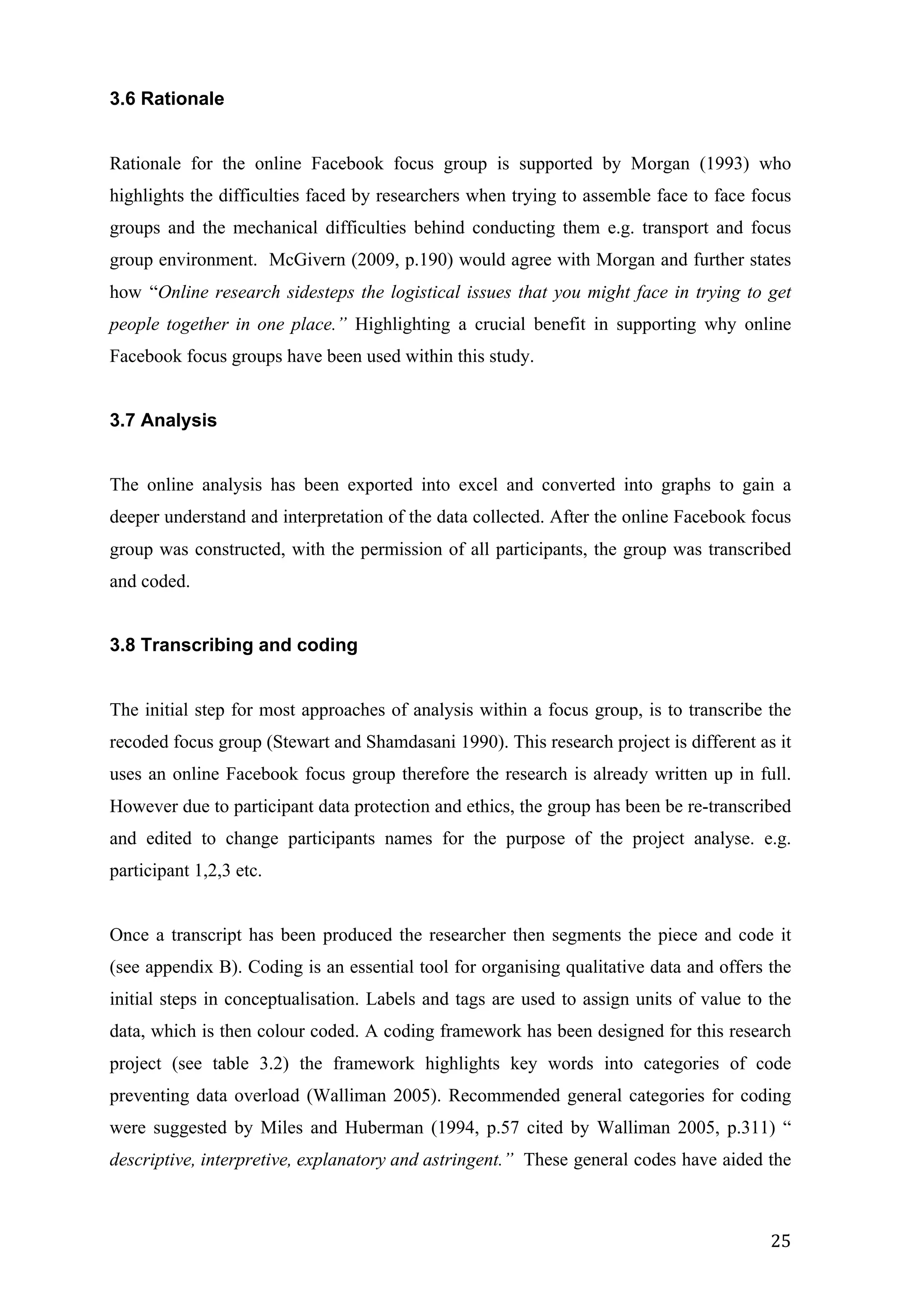   25	
  
3.6 Rationale
Rationale for the online Facebook focus group is supported by Morgan (1993) who
highlights the difficulties faced by researchers when trying to assemble face to face focus
groups and the mechanical difficulties behind conducting them e.g. transport and focus
group environment. McGivern (2009, p.190) would agree with Morgan and further states
how “Online research sidesteps the logistical issues that you might face in trying to get
people together in one place.” Highlighting a crucial benefit in supporting why online
Facebook focus groups have been used within this study.
3.7 Analysis
The online analysis has been exported into excel and converted into graphs to gain a
deeper understand and interpretation of the data collected. After the online Facebook focus
group was constructed, with the permission of all participants, the group was transcribed
and coded.
3.8 Transcribing and coding
The initial step for most approaches of analysis within a focus group, is to transcribe the
recoded focus group (Stewart and Shamdasani 1990). This research project is different as it
uses an online Facebook focus group therefore the research is already written up in full.
However due to participant data protection and ethics, the group has been be re-transcribed
and edited to change participants names for the purpose of the project analyse. e.g.
participant 1,2,3 etc.
Once a transcript has been produced the researcher then segments the piece and code it
(see appendix B). Coding is an essential tool for organising qualitative data and offers the
initial steps in conceptualisation. Labels and tags are used to assign units of value to the
data, which is then colour coded. A coding framework has been designed for this research
project (see table 3.2) the framework highlights key words into categories of code
preventing data overload (Walliman 2005). Recommended general categories for coding
were suggested by Miles and Huberman (1994, p.57 cited by Walliman 2005, p.311) “
descriptive, interpretive, explanatory and astringent.” These general codes have aided the
 