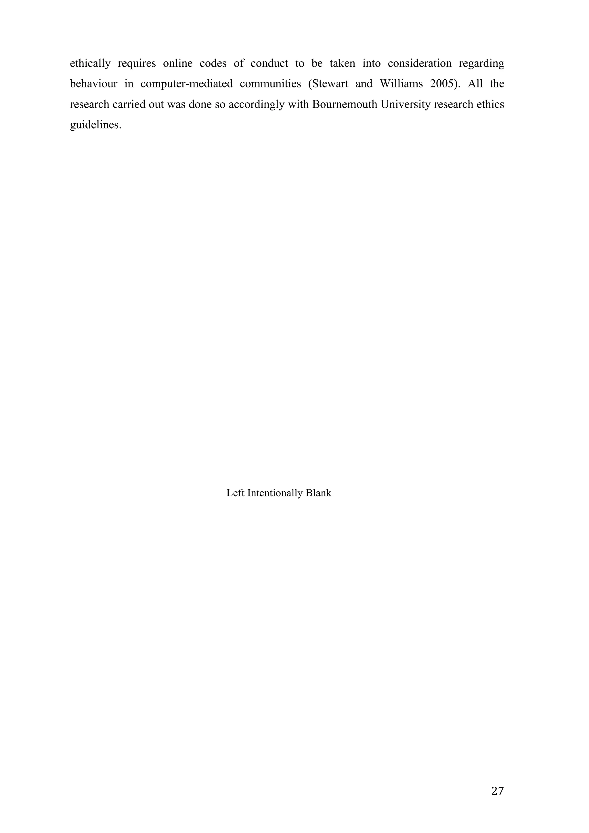   27	
  
ethically requires online codes of conduct to be taken into consideration regarding
behaviour in computer-mediated communities (Stewart and Williams 2005). All the
research carried out was done so accordingly with Bournemouth University research ethics
guidelines.
Left Intentionally Blank
 