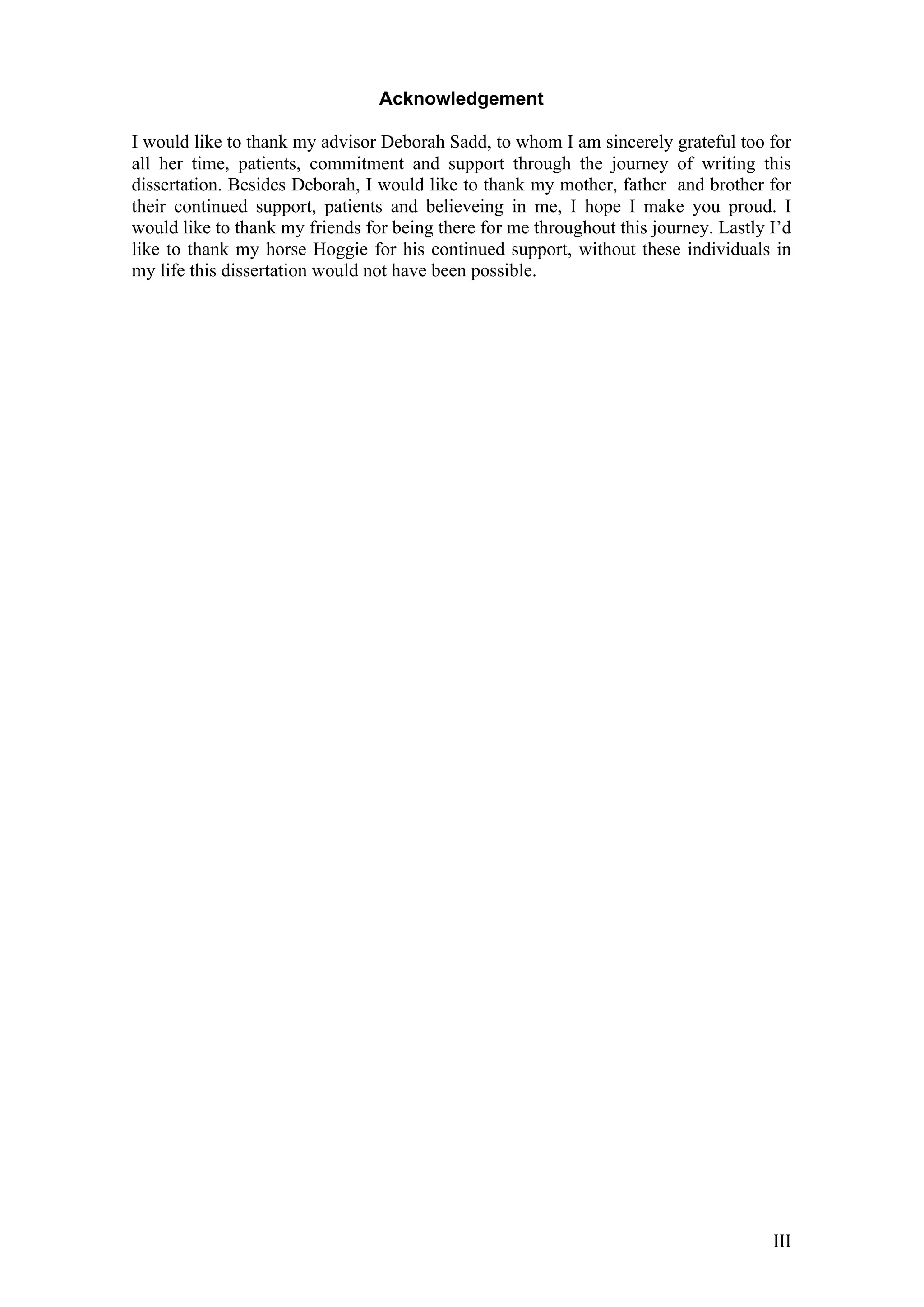   III	
  
Acknowledgement
I would like to thank my advisor Deborah Sadd, to whom I am sincerely grateful too for
all her time, patients, commitment and support through the journey of writing this
dissertation. Besides Deborah, I would like to thank my mother, father and brother for
their continued support, patients and believeing in me, I hope I make you proud. I
would like to thank my friends for being there for me throughout this journey. Lastly I’d
like to thank my horse Hoggie for his continued support, without these individuals in
my life this dissertation would not have been possible.
	
  
	
  
	
  
	
  
	
  
	
  
	
  
	
  
	
  
	
  
	
  
	
  
	
  
	
  
	
  
	
  
	
  
	
  
	
  
	
  
	
  
	
  
	
  
	
  
	
  
	
  
	
  
	
  
	
  
	
  
	
  
	
  
	
  
	
  
	
  
	
  
	
  
	
  
	
  
	
  
	
  
	
  
 