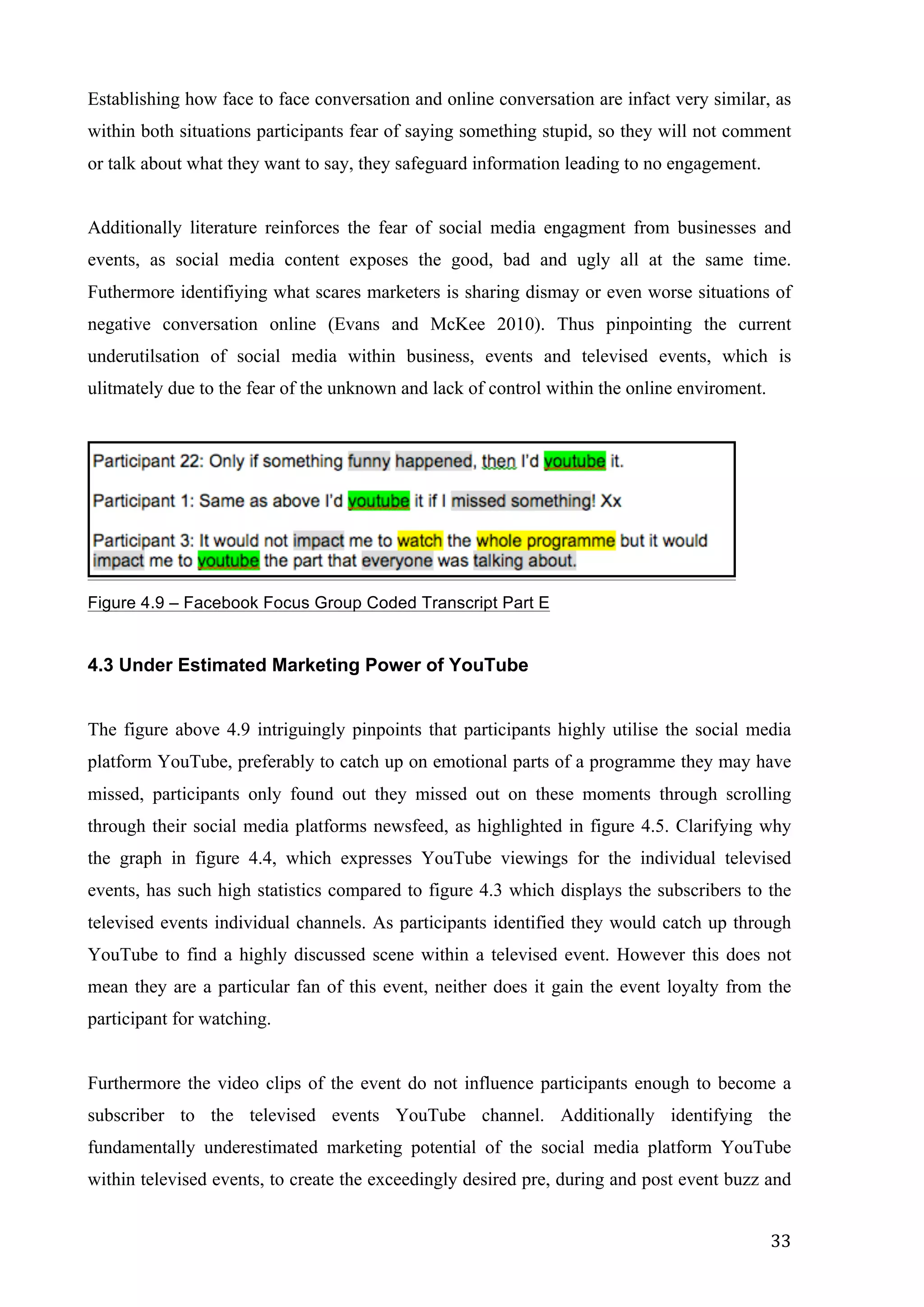   33	
  
Establishing how face to face conversation and online conversation are infact very similar, as
within both situations participants fear of saying something stupid, so they will not comment
or talk about what they want to say, they safeguard information leading to no engagement.
Additionally literature reinforces the fear of social media engagment from businesses and
events, as social media content exposes the good, bad and ugly all at the same time.
Futhermore identifiying what scares marketers is sharing dismay or even worse situations of
negative conversation online (Evans and McKee 2010). Thus pinpointing the current
underutilsation of social media within business, events and televised events, which is
ulitmately due to the fear of the unknown and lack of control within the online enviroment.
Figure 4.9 – Facebook Focus Group Coded Transcript Part E
4.3 Under Estimated Marketing Power of YouTube
The figure above 4.9 intriguingly pinpoints that participants highly utilise the social media
platform YouTube, preferably to catch up on emotional parts of a programme they may have
missed, participants only found out they missed out on these moments through scrolling
through their social media platforms newsfeed, as highlighted in figure 4.5. Clarifying why
the graph in figure 4.4, which expresses YouTube viewings for the individual televised
events, has such high statistics compared to figure 4.3 which displays the subscribers to the
televised events individual channels. As participants identified they would catch up through
YouTube to find a highly discussed scene within a televised event. However this does not
mean they are a particular fan of this event, neither does it gain the event loyalty from the
participant for watching.
Furthermore the video clips of the event do not influence participants enough to become a
subscriber to the televised events YouTube channel. Additionally identifying the
fundamentally underestimated marketing potential of the social media platform YouTube
within televised events, to create the exceedingly desired pre, during and post event buzz and
 