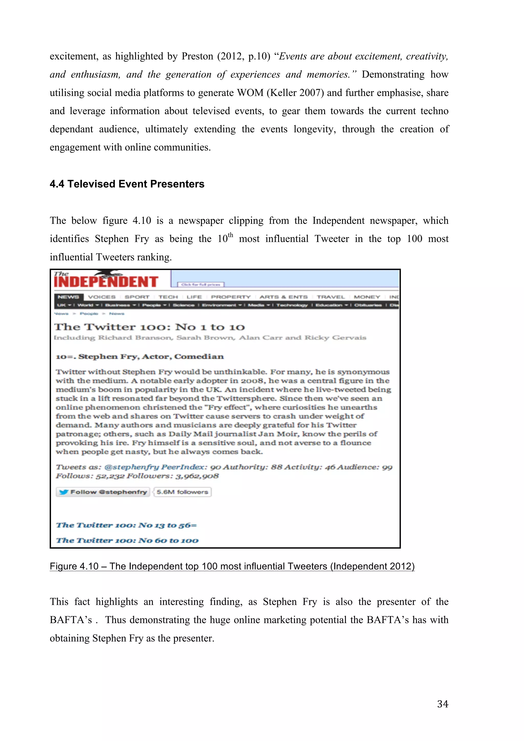  
	
   34	
  
excitement, as highlighted by Preston (2012, p.10) “Events are about excitement, creativity,
and enthusiasm, and the generation of experiences and memories.” Demonstrating how
utilising social media platforms to generate WOM (Keller 2007) and further emphasise, share
and leverage information about televised events, to gear them towards the current techno
dependant audience, ultimately extending the events longevity, through the creation of
engagement with online communities.
	
  
4.4 Televised Event Presenters
The below figure 4.10 is a newspaper clipping from the Independent newspaper, which
identifies Stephen Fry as being the 10th
most influential Tweeter in the top 100 most
influential Tweeters ranking.
Figure 4.10 – The Independent top 100 most influential Tweeters (Independent 2012)
This fact highlights an interesting finding, as Stephen Fry is also the presenter of the
BAFTA’s . Thus demonstrating the huge online marketing potential the BAFTA’s has with
obtaining Stephen Fry as the presenter.
 