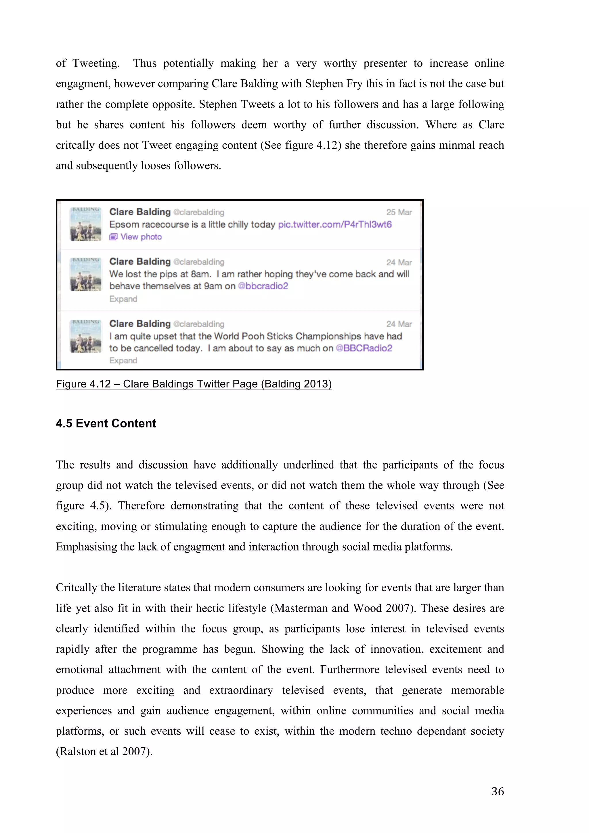  
	
   36	
  
of Tweeting. Thus potentially making her a very worthy presenter to increase online
engagment, however comparing Clare Balding with Stephen Fry this in fact is not the case but
rather the complete opposite. Stephen Tweets a lot to his followers and has a large following
but he shares content his followers deem worthy of further discussion. Where as Clare
critcally does not Tweet engaging content (See figure 4.12) she therefore gains minmal reach
and subsequently looses followers.
Figure 4.12 – Clare Baldings Twitter Page (Balding 2013)
4.5 Event Content
The results and discussion have additionally underlined that the participants of the focus
group did not watch the televised events, or did not watch them the whole way through (See
figure 4.5). Therefore demonstrating that the content of these televised events were not
exciting, moving or stimulating enough to capture the audience for the duration of the event.
Emphasising the lack of engagment and interaction through social media platforms.
Critcally the literature states that modern consumers are looking for events that are larger than
life yet also fit in with their hectic lifestyle (Masterman and Wood 2007). These desires are
clearly identified within the focus group, as participants lose interest in televised events
rapidly after the programme has begun. Showing the lack of innovation, excitement and
emotional attachment with the content of the event. Furthermore televised events need to
produce more exciting and extraordinary televised events, that generate memorable
experiences and gain audience engagement, within online communities and social media
platforms, or such events will cease to exist, within the modern techno dependant society
(Ralston et al 2007).
 