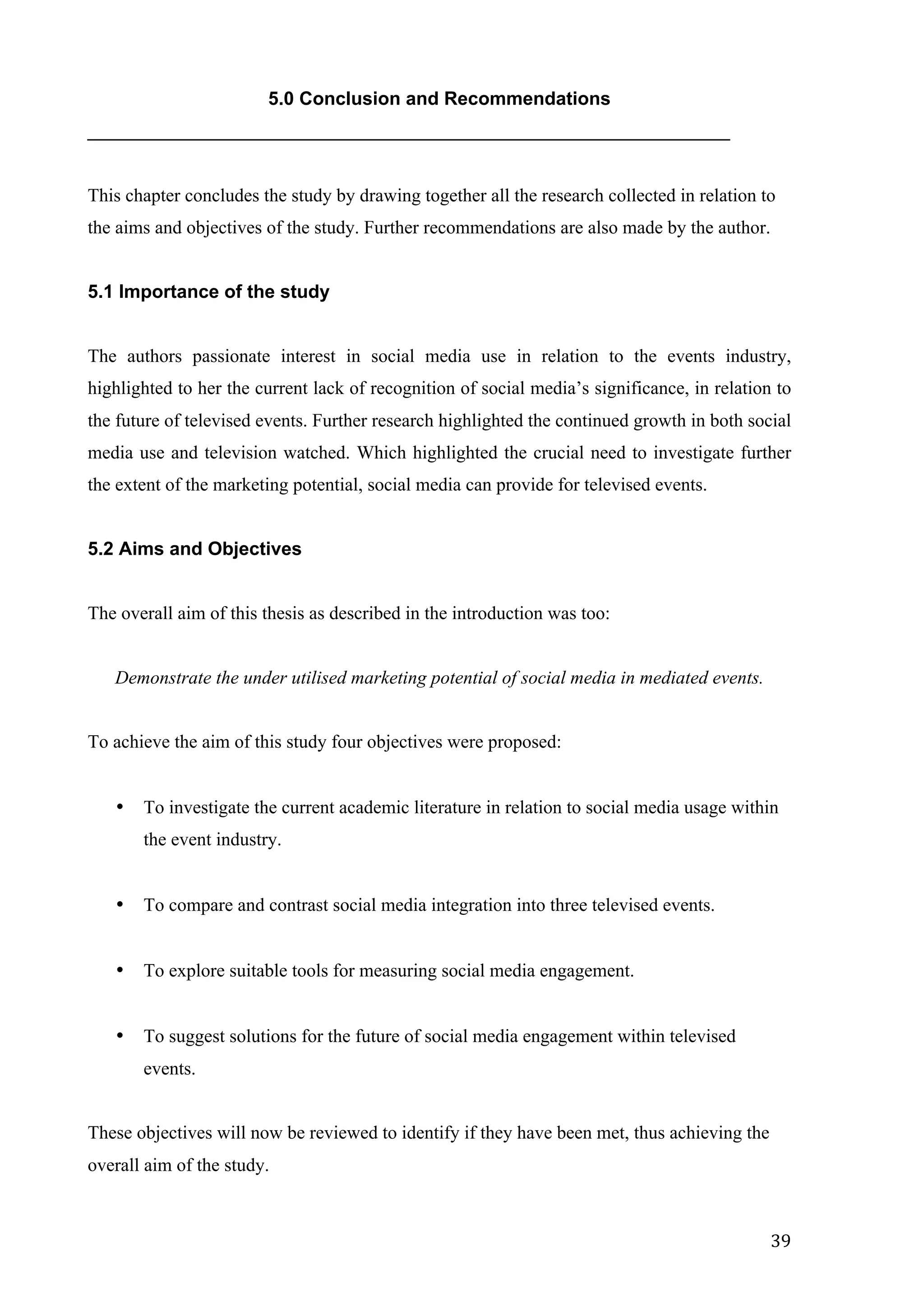   39	
  
5.0 Conclusion and Recommendations
______________________________________________________________
This chapter concludes the study by drawing together all the research collected in relation to
the aims and objectives of the study. Further recommendations are also made by the author.
5.1 Importance of the study
The authors passionate interest in social media use in relation to the events industry,
highlighted to her the current lack of recognition of social media’s significance, in relation to
the future of televised events. Further research highlighted the continued growth in both social
media use and television watched. Which highlighted the crucial need to investigate further
the extent of the marketing potential, social media can provide for televised events.
5.2 Aims and Objectives
The overall aim of this thesis as described in the introduction was too:
Demonstrate the under utilised marketing potential of social media in mediated events.
To achieve the aim of this study four objectives were proposed:
• To investigate the current academic literature in relation to social media usage within
the event industry.
• To compare and contrast social media integration into three televised events.
• To explore suitable tools for measuring social media engagement.
• To suggest solutions for the future of social media engagement within televised
events.
These objectives will now be reviewed to identify if they have been met, thus achieving the
overall aim of the study.
 