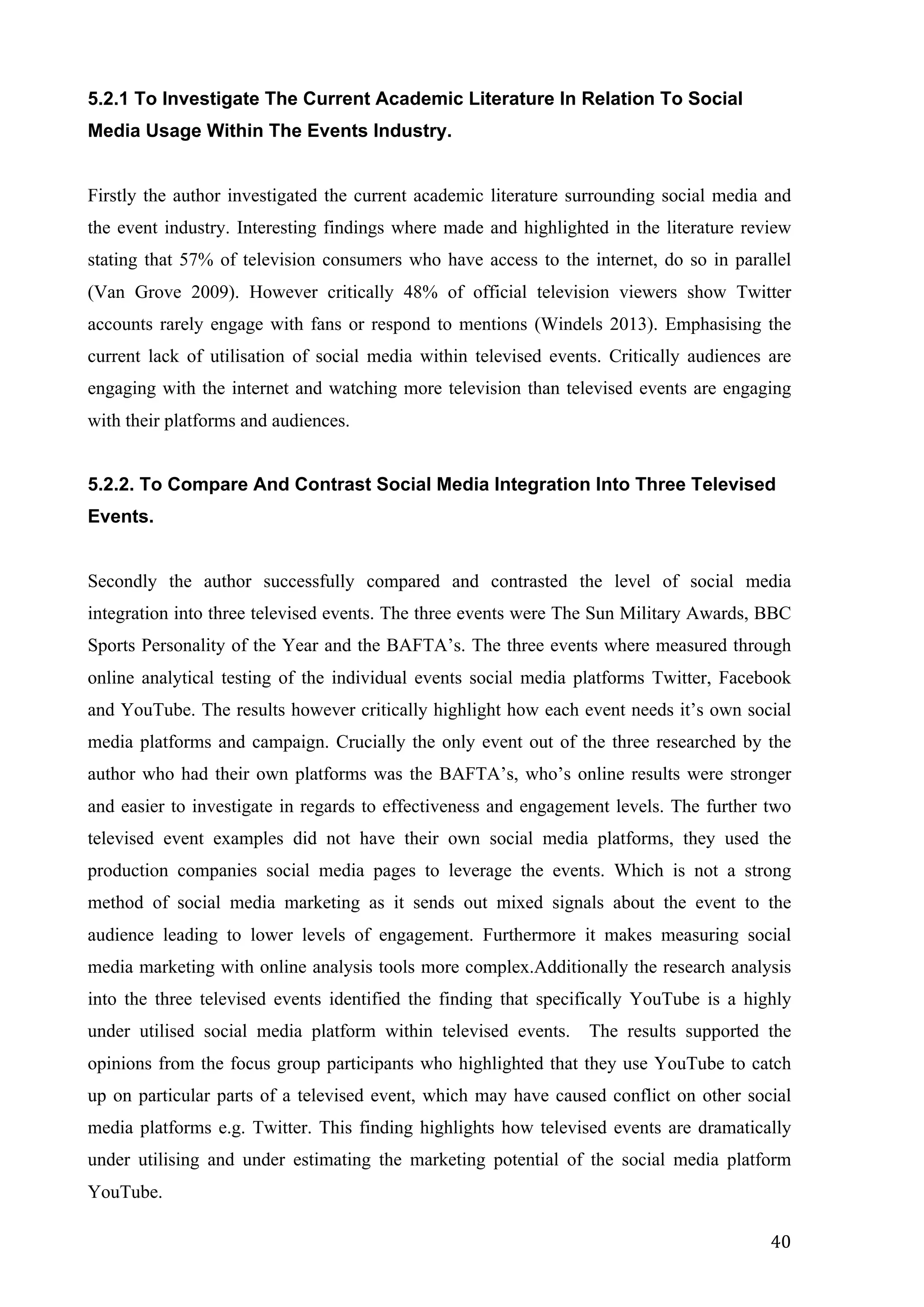  
	
   40	
  
5.2.1 To Investigate The Current Academic Literature In Relation To Social
Media Usage Within The Events Industry.
Firstly the author investigated the current academic literature surrounding social media and
the event industry. Interesting findings where made and highlighted in the literature review
stating that 57% of television consumers who have access to the internet, do so in parallel
(Van Grove 2009). However critically 48% of official television viewers show Twitter
accounts rarely engage with fans or respond to mentions (Windels 2013). Emphasising the
current lack of utilisation of social media within televised events. Critically audiences are
engaging with the internet and watching more television than televised events are engaging
with their platforms and audiences.
5.2.2. To Compare And Contrast Social Media Integration Into Three Televised
Events.
Secondly the author successfully compared and contrasted the level of social media
integration into three televised events. The three events were The Sun Military Awards, BBC
Sports Personality of the Year and the BAFTA’s. The three events where measured through
online analytical testing of the individual events social media platforms Twitter, Facebook
and YouTube. The results however critically highlight how each event needs it’s own social
media platforms and campaign. Crucially the only event out of the three researched by the
author who had their own platforms was the BAFTA’s, who’s online results were stronger
and easier to investigate in regards to effectiveness and engagement levels. The further two
televised event examples did not have their own social media platforms, they used the
production companies social media pages to leverage the events. Which is not a strong
method of social media marketing as it sends out mixed signals about the event to the
audience leading to lower levels of engagement. Furthermore it makes measuring social
media marketing with online analysis tools more complex.Additionally the research analysis
into the three televised events identified the finding that specifically YouTube is a highly
under utilised social media platform within televised events. The results supported the
opinions from the focus group participants who highlighted that they use YouTube to catch
up on particular parts of a televised event, which may have caused conflict on other social
media platforms e.g. Twitter. This finding highlights how televised events are dramatically
under utilising and under estimating the marketing potential of the social media platform
YouTube.
 