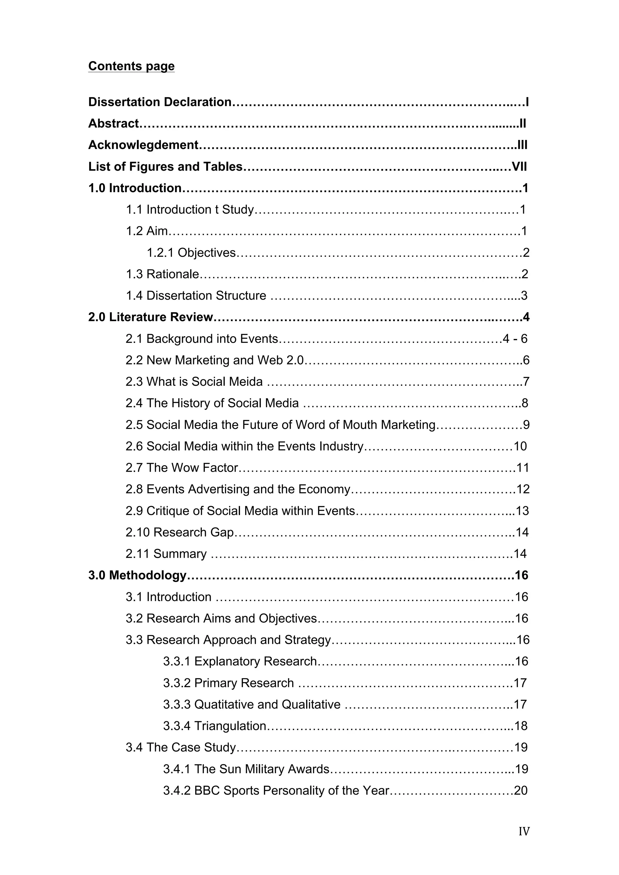  
	
   IV	
  
Contents page
Dissertation Declaration…………………………………………………………..…I
Abstract…………………………………………………………………….……........II
Acknowlegdement…………………………………………………………………..III
List of Figures and Tables……………………………………………………..…VII
1.0 Introduction……………………………………………………………………….1
1.1 Introduction t Study…………………………………………………….…1
1.2 Aim………………………………………………………………………….1
1.2.1 Objectives……………………………………………………………2
1.3 Rationale………………………………………………………………..….2
1.4 Dissertation Structure …………………………………………………....3
2.0 Literature Review…………………………………………………………..…….4
2.1 Background into Events………………………………………………4 - 6
2.2 New Marketing and Web 2.0……………………………………………..6
2.3 What is Social Meida ……………………………………………………..7
2.4 The History of Social Media ……………………………………………..8
2.5 Social Media the Future of Word of Mouth Marketing…………………9
2.6 Social Media within the Events Industry………………………………10
2.7 The Wow Factor………………………………………………………….11
2.8 Events Advertising and the Economy………………………………….12
2.9 Critique of Social Media within Events………………………………...13
2.10 Research Gap…………………………………………………………..14
2.11 Summary ……………………………………………………………….14
3.0 Methodology…………………………………………………………………….16
3.1 Introduction ………………………………………………………………16
3.2 Research Aims and Objectives………………………………………...16
3.3 Research Approach and Strategy……………………………………...16
3.3.1 Explanatory Research………………………………………...16
3.3.2 Primary Research …………………………………………….17
3.3.3 Quatitative and Qualitative …………………………………..17
3.3.4 Triangulation…………………………………………………...18
3.4 The Case Study…………………………………………….……………19
3.4.1 The Sun Military Awards……………………………………...19
3.4.2 BBC Sports Personality of the Year…………………………20
 