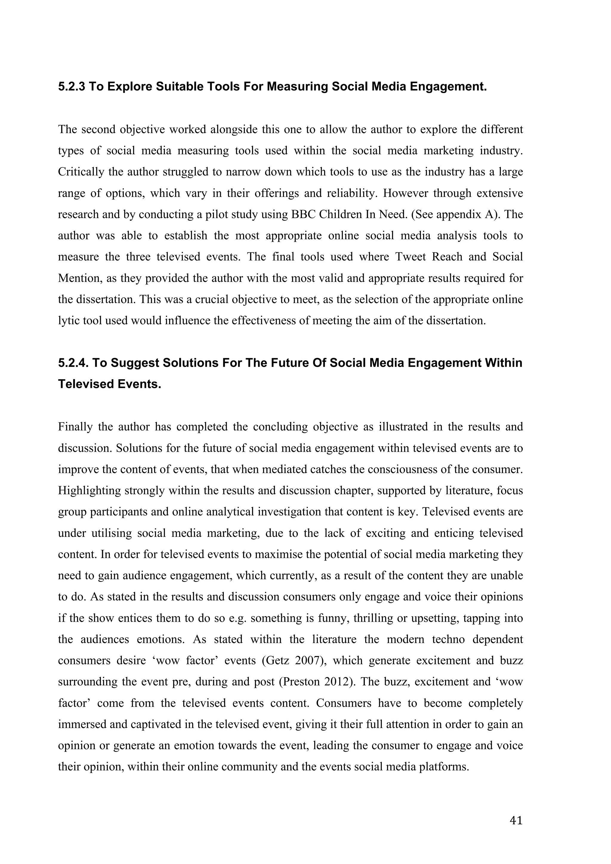   41	
  
5.2.3 To Explore Suitable Tools For Measuring Social Media Engagement.
The second objective worked alongside this one to allow the author to explore the different
types of social media measuring tools used within the social media marketing industry.
Critically the author struggled to narrow down which tools to use as the industry has a large
range of options, which vary in their offerings and reliability. However through extensive
research and by conducting a pilot study using BBC Children In Need. (See appendix A). The
author was able to establish the most appropriate online social media analysis tools to
measure the three televised events. The final tools used where Tweet Reach and Social
Mention, as they provided the author with the most valid and appropriate results required for
the dissertation. This was a crucial objective to meet, as the selection of the appropriate online
lytic tool used would influence the effectiveness of meeting the aim of the dissertation.
5.2.4. To Suggest Solutions For The Future Of Social Media Engagement Within
Televised Events.
Finally the author has completed the concluding objective as illustrated in the results and
discussion. Solutions for the future of social media engagement within televised events are to
improve the content of events, that when mediated catches the consciousness of the consumer.
Highlighting strongly within the results and discussion chapter, supported by literature, focus
group participants and online analytical investigation that content is key. Televised events are
under utilising social media marketing, due to the lack of exciting and enticing televised
content. In order for televised events to maximise the potential of social media marketing they
need to gain audience engagement, which currently, as a result of the content they are unable
to do. As stated in the results and discussion consumers only engage and voice their opinions
if the show entices them to do so e.g. something is funny, thrilling or upsetting, tapping into
the audiences emotions. As stated within the literature the modern techno dependent
consumers desire ‘wow factor’ events (Getz 2007), which generate excitement and buzz
surrounding the event pre, during and post (Preston 2012). The buzz, excitement and ‘wow
factor’ come from the televised events content. Consumers have to become completely
immersed and captivated in the televised event, giving it their full attention in order to gain an
opinion or generate an emotion towards the event, leading the consumer to engage and voice
their opinion, within their online community and the events social media platforms.
 