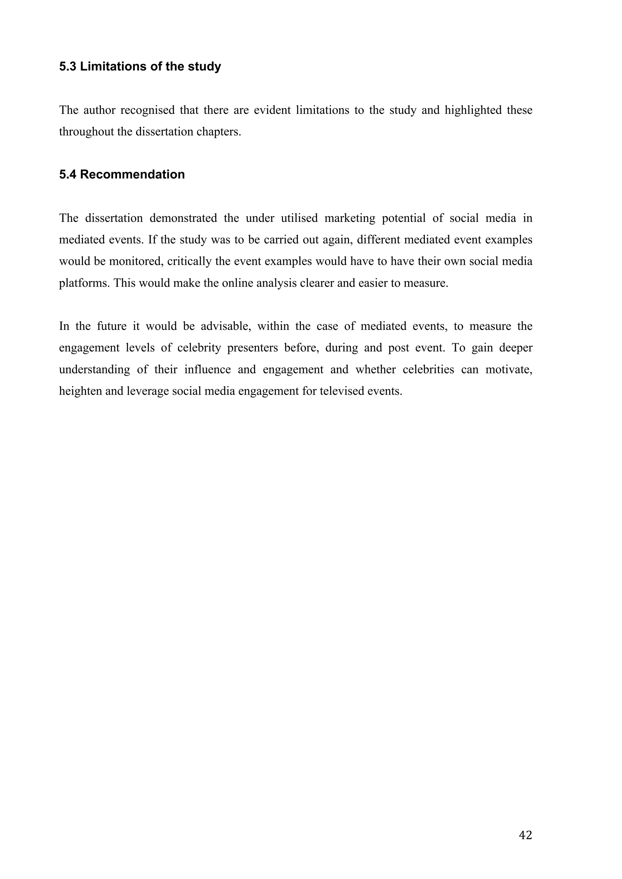  
	
   42	
  
5.3 Limitations of the study
The author recognised that there are evident limitations to the study and highlighted these
throughout the dissertation chapters.
5.4 Recommendation
The dissertation demonstrated the under utilised marketing potential of social media in
mediated events. If the study was to be carried out again, different mediated event examples
would be monitored, critically the event examples would have to have their own social media
platforms. This would make the online analysis clearer and easier to measure.
In the future it would be advisable, within the case of mediated events, to measure the
engagement levels of celebrity presenters before, during and post event. To gain deeper
understanding of their influence and engagement and whether celebrities can motivate,
heighten and leverage social media engagement for televised events.
 
