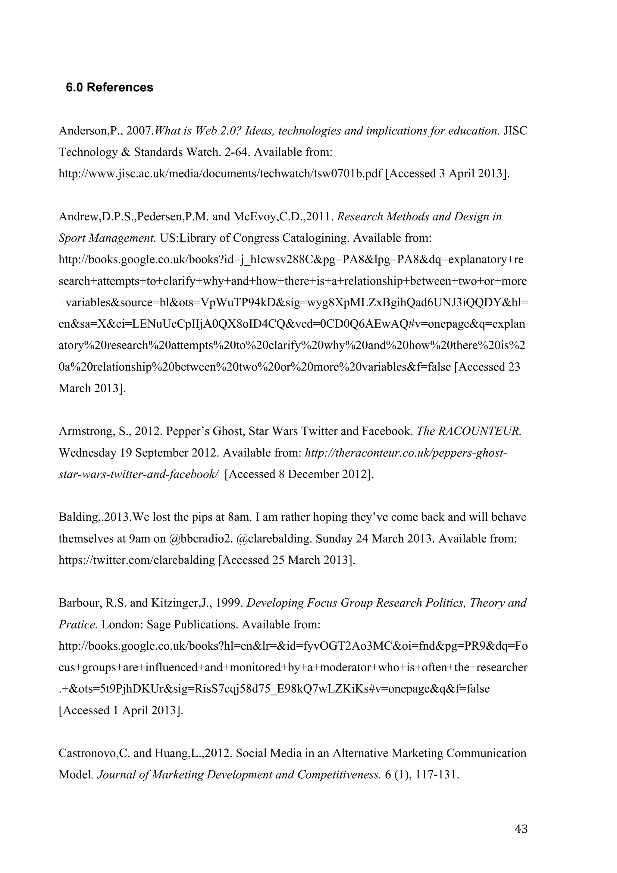   43	
  
6.0 References
Anderson,P., 2007.What is Web 2.0? Ideas, technologies and implications for education. JISC
Technology & Standards Watch. 2-64. Available from:
http://www.jisc.ac.uk/media/documents/techwatch/tsw0701b.pdf [Accessed 3 April 2013].
Andrew,D.P.S.,Pedersen,P.M. and McEvoy,C.D.,2011. Research Methods and Design in
Sport Management. US:Library of Congress Catalogining. Available from:
http://books.google.co.uk/books?id=j_hIcwsv288C&pg=PA8&lpg=PA8&dq=explanatory+re
search+attempts+to+clarify+why+and+how+there+is+a+relationship+between+two+or+more
+variables&source=bl&ots=VpWuTP94kD&sig=wyg8XpMLZxBgihQad6UNJ3iQQDY&hl=
en&sa=X&ei=LENuUcCpIIjA0QX8oID4CQ&ved=0CD0Q6AEwAQ#v=onepage&q=explan
atory%20research%20attempts%20to%20clarify%20why%20and%20how%20there%20is%2
0a%20relationship%20between%20two%20or%20more%20variables&f=false [Accessed 23
March 2013].
Armstrong, S., 2012. Pepper’s Ghost, Star Wars Twitter and Facebook. The RACOUNTEUR.
Wednesday 19 September 2012. Available from: http://theraconteur.co.uk/peppers-ghost-
star-wars-twitter-and-facebook/ [Accessed 8 December 2012].
Balding,.2013.We lost the pips at 8am. I am rather hoping they’ve come back and will behave
themselves at 9am on @bbcradio2. @clarebalding. Sunday 24 March 2013. Available from:
https://twitter.com/clarebalding [Accessed 25 March 2013].
Barbour, R.S. and Kitzinger,J., 1999. Developing Focus Group Research Politics, Theory and
Pratice. London: Sage Publications. Available from:
http://books.google.co.uk/books?hl=en&lr=&id=fyvOGT2Ao3MC&oi=fnd&pg=PR9&dq=Fo
cus+groups+are+influenced+and+monitored+by+a+moderator+who+is+often+the+researcher
.+&ots=5t9PjhDKUr&sig=RisS7cqj58d75_E98kQ7wLZKiKs#v=onepage&q&f=false
[Accessed 1 April 2013].
Castronovo,C. and Huang,L.,2012. Social Media in an Alternative Marketing Communication
Model. Journal of Marketing Development and Competitiveness. 6 (1), 117-131.
 
