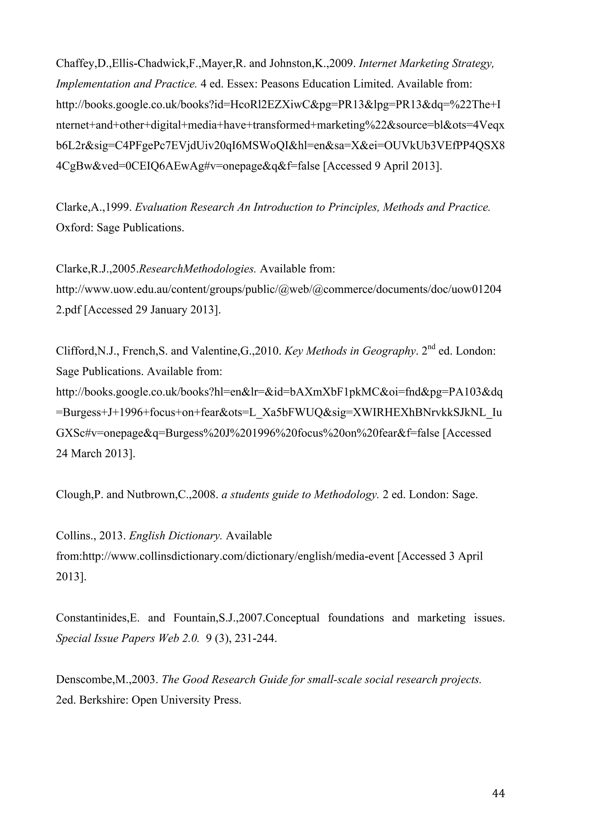  
	
   44	
  
Chaffey,D.,Ellis-Chadwick,F.,Mayer,R. and Johnston,K.,2009. Internet Marketing Strategy,
Implementation and Practice. 4 ed. Essex: Peasons Education Limited. Available from:
http://books.google.co.uk/books?id=HcoRl2EZXiwC&pg=PR13&lpg=PR13&dq=%22The+I
nternet+and+other+digital+media+have+transformed+marketing%22&source=bl&ots=4Veqx
b6L2r&sig=C4PFgePc7EVjdUiv20qI6MSWoQI&hl=en&sa=X&ei=OUVkUb3VEfPP4QSX8
4CgBw&ved=0CEIQ6AEwAg#v=onepage&q&f=false [Accessed 9 April 2013].
Clarke,A.,1999. Evaluation Research An Introduction to Principles, Methods and Practice.
Oxford: Sage Publications.
Clarke,R.J.,2005.ResearchMethodologies. Available from:
http://www.uow.edu.au/content/groups/public/@web/@commerce/documents/doc/uow01204
2.pdf [Accessed 29 January 2013].
Clifford,N.J., French,S. and Valentine,G.,2010. Key Methods in Geography. 2nd
ed. London:
Sage Publications. Available from:
http://books.google.co.uk/books?hl=en&lr=&id=bAXmXbF1pkMC&oi=fnd&pg=PA103&dq
=Burgess+J+1996+focus+on+fear&ots=L_Xa5bFWUQ&sig=XWIRHEXhBNrvkkSJkNL_Iu
GXSc#v=onepage&q=Burgess%20J%201996%20focus%20on%20fear&f=false [Accessed
24 March 2013].
Clough,P. and Nutbrown,C.,2008. a students guide to Methodology. 2 ed. London: Sage.
Collins., 2013. English Dictionary. Available
from:http://www.collinsdictionary.com/dictionary/english/media-event [Accessed 3 April
2013].
Constantinides,E. and Fountain,S.J.,2007.Conceptual foundations and marketing issues.
Special Issue Papers Web 2.0. 9 (3), 231-244.
Denscombe,M.,2003. The Good Research Guide for small-scale social research projects.
2ed. Berkshire: Open University Press.
 