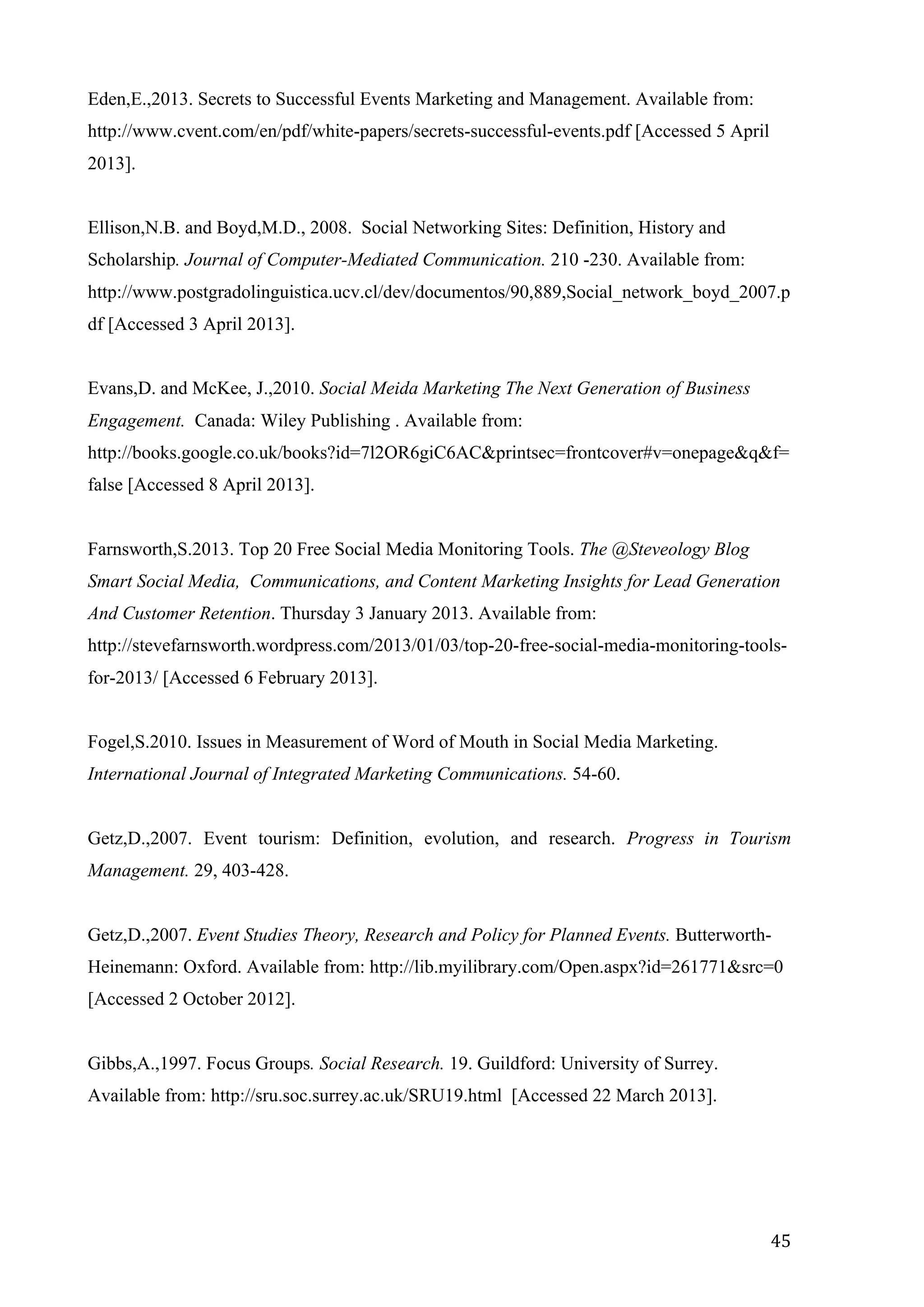   45	
  
Eden,E.,2013. Secrets to Successful Events Marketing and Management. Available from:
http://www.cvent.com/en/pdf/white-papers/secrets-successful-events.pdf [Accessed 5 April
2013].
Ellison,N.B. and Boyd,M.D., 2008. Social Networking Sites: Definition, History and
Scholarship. Journal of Computer-Mediated Communication. 210 -230. Available from:
http://www.postgradolinguistica.ucv.cl/dev/documentos/90,889,Social_network_boyd_2007.p
df [Accessed 3 April 2013].
Evans,D. and McKee, J.,2010. Social Meida Marketing The Next Generation of Business
Engagement. Canada: Wiley Publishing . Available from:
http://books.google.co.uk/books?id=7l2OR6giC6AC&printsec=frontcover#v=onepage&q&f=
false [Accessed 8 April 2013].
Farnsworth,S.2013. Top 20 Free Social Media Monitoring Tools. The @Steveology Blog
Smart Social Media, Communications, and Content Marketing Insights for Lead Generation
And Customer Retention. Thursday 3 January 2013. Available from:
http://stevefarnsworth.wordpress.com/2013/01/03/top-20-free-social-media-monitoring-tools-
for-2013/ [Accessed 6 February 2013].
Fogel,S.2010. Issues in Measurement of Word of Mouth in Social Media Marketing.
International Journal of Integrated Marketing Communications. 54-60.
Getz,D.,2007. Event tourism: Definition, evolution, and research. Progress in Tourism
Management. 29, 403-428.
Getz,D.,2007. Event Studies Theory, Research and Policy for Planned Events. Butterworth-
Heinemann: Oxford. Available from: http://lib.myilibrary.com/Open.aspx?id=261771&src=0
[Accessed 2 October 2012].
Gibbs,A.,1997. Focus Groups. Social Research. 19. Guildford: University of Surrey.
Available from: http://sru.soc.surrey.ac.uk/SRU19.html [Accessed 22 March 2013].
 