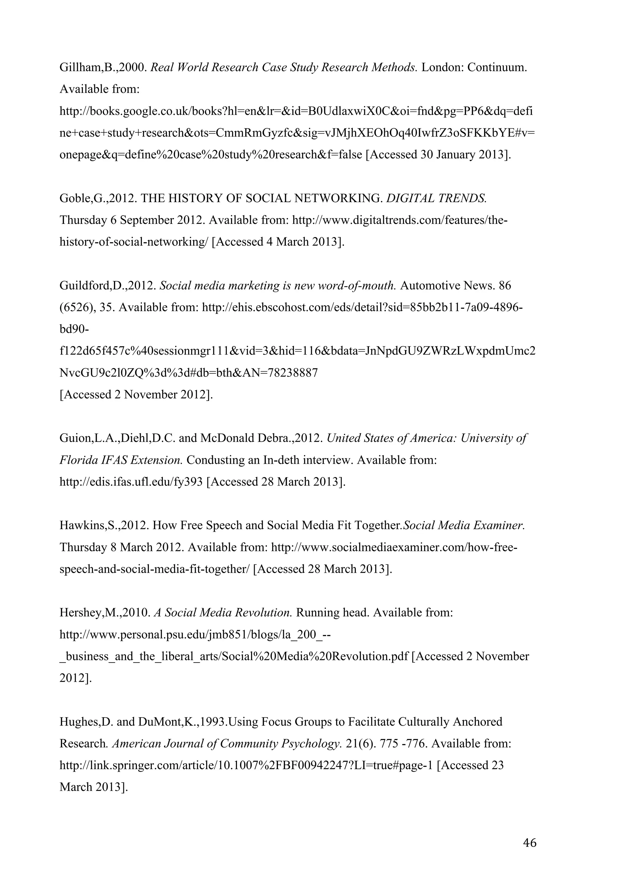  
	
   46	
  
Gillham,B.,2000. Real World Research Case Study Research Methods. London: Continuum.
Available from:
http://books.google.co.uk/books?hl=en&lr=&id=B0UdlaxwiX0C&oi=fnd&pg=PP6&dq=defi
ne+case+study+research&ots=CmmRmGyzfc&sig=vJMjhXEOhOq40IwfrZ3oSFKKbYE#v=
onepage&q=define%20case%20study%20research&f=false [Accessed 30 January 2013].
Goble,G.,2012. THE HISTORY OF SOCIAL NETWORKING. DIGITAL TRENDS.
Thursday 6 September 2012. Available from: http://www.digitaltrends.com/features/the-
history-of-social-networking/ [Accessed 4 March 2013].
Guildford,D.,2012. Social media marketing is new word-of-mouth. Automotive News. 86
(6526), 35. Available from: http://ehis.ebscohost.com/eds/detail?sid=85bb2b11-7a09-4896-
bd90-
f122d65f457c%40sessionmgr111&vid=3&hid=116&bdata=JnNpdGU9ZWRzLWxpdmUmc2
NvcGU9c2l0ZQ%3d%3d#db=bth&AN=78238887
[Accessed 2 November 2012].
Guion,L.A.,Diehl,D.C. and McDonald Debra.,2012. United States of America: University of
Florida IFAS Extension. Condusting an In-deth interview. Available from:
http://edis.ifas.ufl.edu/fy393 [Accessed 28 March 2013].
Hawkins,S.,2012. How Free Speech and Social Media Fit Together.Social Media Examiner.
Thursday 8 March 2012. Available from: http://www.socialmediaexaminer.com/how-free-
speech-and-social-media-fit-together/ [Accessed 28 March 2013].
Hershey,M.,2010. A Social Media Revolution. Running head. Available from:
http://www.personal.psu.edu/jmb851/blogs/la_200_--
_business_and_the_liberal_arts/Social%20Media%20Revolution.pdf [Accessed 2 November
2012].
Hughes,D. and DuMont,K.,1993.Using Focus Groups to Facilitate Culturally Anchored
Research. American Journal of Community Psychology. 21(6). 775 -776. Available from:
http://link.springer.com/article/10.1007%2FBF00942247?LI=true#page-1 [Accessed 23
March 2013].
 