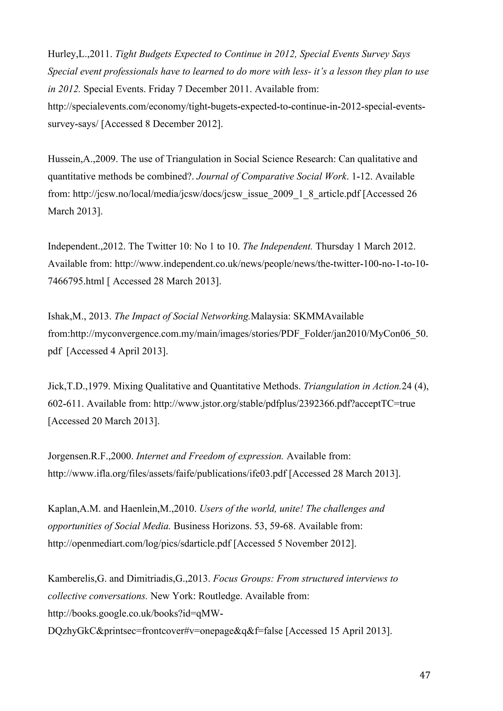   47	
  
Hurley,L.,2011. Tight Budgets Expected to Continue in 2012, Special Events Survey Says
Special event professionals have to learned to do more with less- it’s a lesson they plan to use
in 2012. Special Events. Friday 7 December 2011. Available from:
http://specialevents.com/economy/tight-bugets-expected-to-continue-in-2012-special-events-
survey-says/ [Accessed 8 December 2012].
Hussein,A.,2009. The use of Triangulation in Social Science Research: Can qualitative and
quantitative methods be combined?. Journal of Comparative Social Work. 1-12. Available
from: http://jcsw.no/local/media/jcsw/docs/jcsw_issue_2009_1_8_article.pdf [Accessed 26
March 2013].
Independent.,2012. The Twitter 10: No 1 to 10. The Independent. Thursday 1 March 2012.
Available from: http://www.independent.co.uk/news/people/news/the-twitter-100-no-1-to-10-
7466795.html [ Accessed 28 March 2013].
Ishak,M., 2013. The Impact of Social Networking.Malaysia: SKMMAvailable
from:http://myconvergence.com.my/main/images/stories/PDF_Folder/jan2010/MyCon06_50.
pdf [Accessed 4 April 2013].
Jick,T.D.,1979. Mixing Qualitative and Quantitative Methods. Triangulation in Action.24 (4),
602-611. Available from: http://www.jstor.org/stable/pdfplus/2392366.pdf?acceptTC=true
[Accessed 20 March 2013].
Jorgensen.R.F.,2000. Internet and Freedom of expression. Available from:
http://www.ifla.org/files/assets/faife/publications/ife03.pdf [Accessed 28 March 2013].
Kaplan,A.M. and Haenlein,M.,2010. Users of the world, unite! The challenges and
opportunities of Social Media. Business Horizons. 53, 59-68. Available from:
http://openmediart.com/log/pics/sdarticle.pdf [Accessed 5 November 2012].
Kamberelis,G. and Dimitriadis,G.,2013. Focus Groups: From structured interviews to
collective conversations. New York: Routledge. Available from:
http://books.google.co.uk/books?id=qMW-
DQzhyGkC&printsec=frontcover#v=onepage&q&f=false [Accessed 15 April 2013].
 
