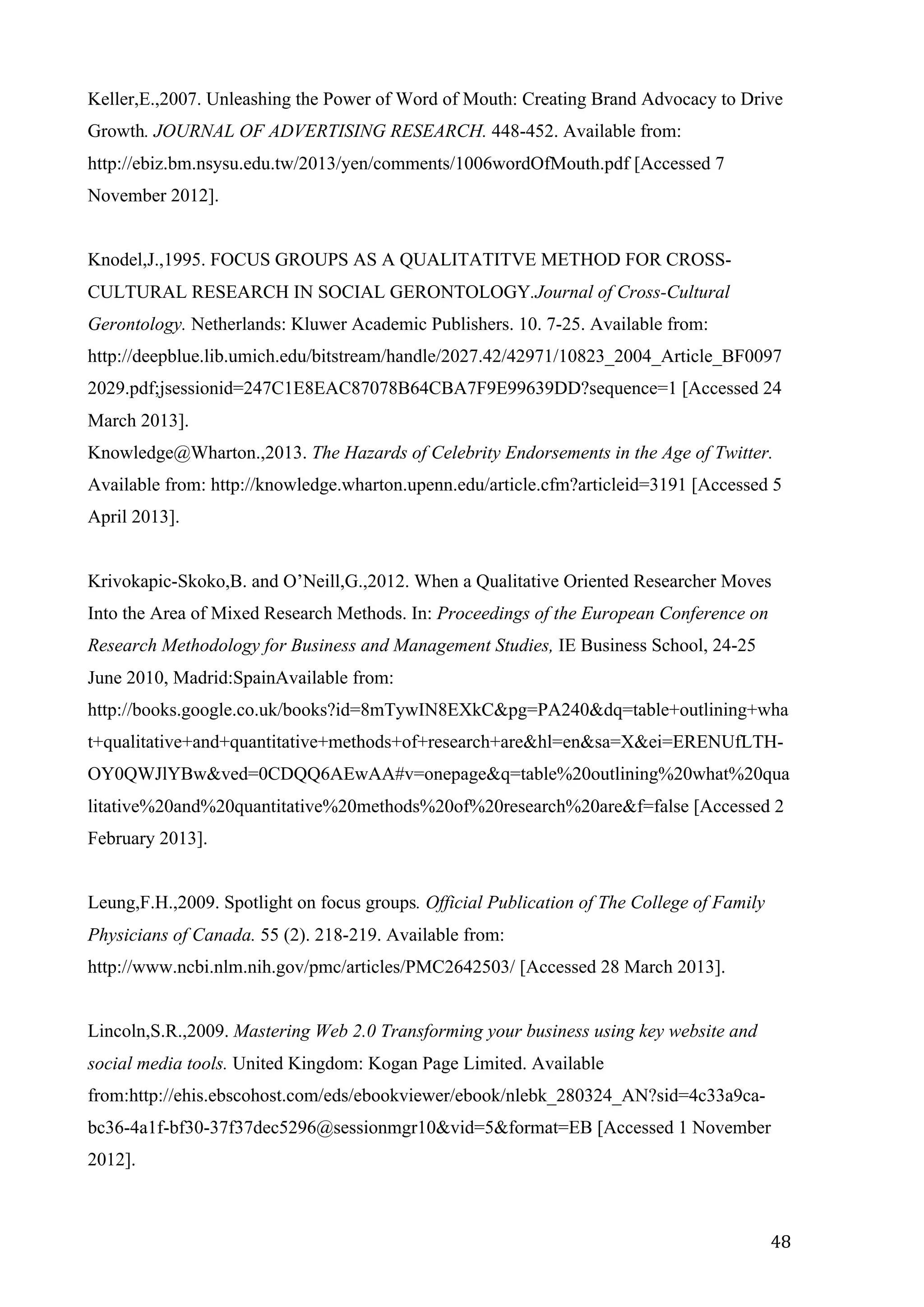  
	
   48	
  
Keller,E.,2007. Unleashing the Power of Word of Mouth: Creating Brand Advocacy to Drive
Growth. JOURNAL OF ADVERTISING RESEARCH. 448-452. Available from:
http://ebiz.bm.nsysu.edu.tw/2013/yen/comments/1006wordOfMouth.pdf [Accessed 7
November 2012].
Knodel,J.,1995. FOCUS GROUPS AS A QUALITATITVE METHOD FOR CROSS-
CULTURAL RESEARCH IN SOCIAL GERONTOLOGY.Journal of Cross-Cultural
Gerontology. Netherlands: Kluwer Academic Publishers. 10. 7-25. Available from:
http://deepblue.lib.umich.edu/bitstream/handle/2027.42/42971/10823_2004_Article_BF0097
2029.pdf;jsessionid=247C1E8EAC87078B64CBA7F9E99639DD?sequence=1 [Accessed 24
March 2013].
Knowledge@Wharton.,2013. The Hazards of Celebrity Endorsements in the Age of Twitter.
Available from: http://knowledge.wharton.upenn.edu/article.cfm?articleid=3191 [Accessed 5
April 2013].
Krivokapic-Skoko,B. and O’Neill,G.,2012. When a Qualitative Oriented Researcher Moves
Into the Area of Mixed Research Methods. In: Proceedings of the European Conference on
Research Methodology for Business and Management Studies, IE Business School, 24-25
June 2010, Madrid:SpainAvailable from:
http://books.google.co.uk/books?id=8mTywIN8EXkC&pg=PA240&dq=table+outlining+wha
t+qualitative+and+quantitative+methods+of+research+are&hl=en&sa=X&ei=ERENUfLTH-
OY0QWJlYBw&ved=0CDQQ6AEwAA#v=onepage&q=table%20outlining%20what%20qua
litative%20and%20quantitative%20methods%20of%20research%20are&f=false [Accessed 2
February 2013].
Leung,F.H.,2009. Spotlight on focus groups. Official Publication of The College of Family
Physicians of Canada. 55 (2). 218-219. Available from:
http://www.ncbi.nlm.nih.gov/pmc/articles/PMC2642503/ [Accessed 28 March 2013].
Lincoln,S.R.,2009. Mastering Web 2.0 Transforming your business using key website and
social media tools. United Kingdom: Kogan Page Limited. Available
from:http://ehis.ebscohost.com/eds/ebookviewer/ebook/nlebk_280324_AN?sid=4c33a9ca-
bc36-4a1f-bf30-37f37dec5296@sessionmgr10&vid=5&format=EB [Accessed 1 November
2012].
 