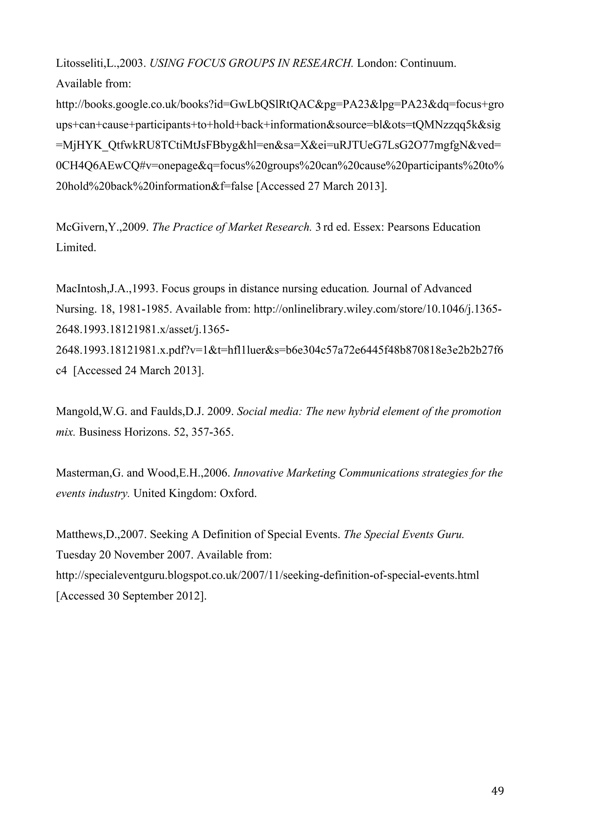   49	
  
Litosseliti,L.,2003. USING FOCUS GROUPS IN RESEARCH. London: Continuum.
Available from:
http://books.google.co.uk/books?id=GwLbQSlRtQAC&pg=PA23&lpg=PA23&dq=focus+gro
ups+can+cause+participants+to+hold+back+information&source=bl&ots=tQMNzzqq5k&sig
=MjHYK_QtfwkRU8TCtiMtJsFBbyg&hl=en&sa=X&ei=uRJTUeG7LsG2O77mgfgN&ved=
0CH4Q6AEwCQ#v=onepage&q=focus%20groups%20can%20cause%20participants%20to%
20hold%20back%20information&f=false [Accessed 27 March 2013].
McGivern,Y.,2009. The Practice of Market Research. 3 rd ed. Essex: Pearsons Education
Limited.
MacIntosh,J.A.,1993. Focus groups in distance nursing education. Journal of Advanced
Nursing. 18, 1981-1985. Available from: http://onlinelibrary.wiley.com/store/10.1046/j.1365-
2648.1993.18121981.x/asset/j.1365-
2648.1993.18121981.x.pdf?v=1&t=hfl1luer&s=b6e304c57a72e6445f48b870818e3e2b2b27f6
c4 [Accessed 24 March 2013].
Mangold,W.G. and Faulds,D.J. 2009. Social media: The new hybrid element of the promotion
mix. Business Horizons. 52, 357-365.
Masterman,G. and Wood,E.H.,2006. Innovative Marketing Communications strategies for the
events industry. United Kingdom: Oxford.
Matthews,D.,2007. Seeking A Definition of Special Events. The Special Events Guru.
Tuesday 20 November 2007. Available from:
http://specialeventguru.blogspot.co.uk/2007/11/seeking-definition-of-special-events.html
[Accessed 30 September 2012].
 