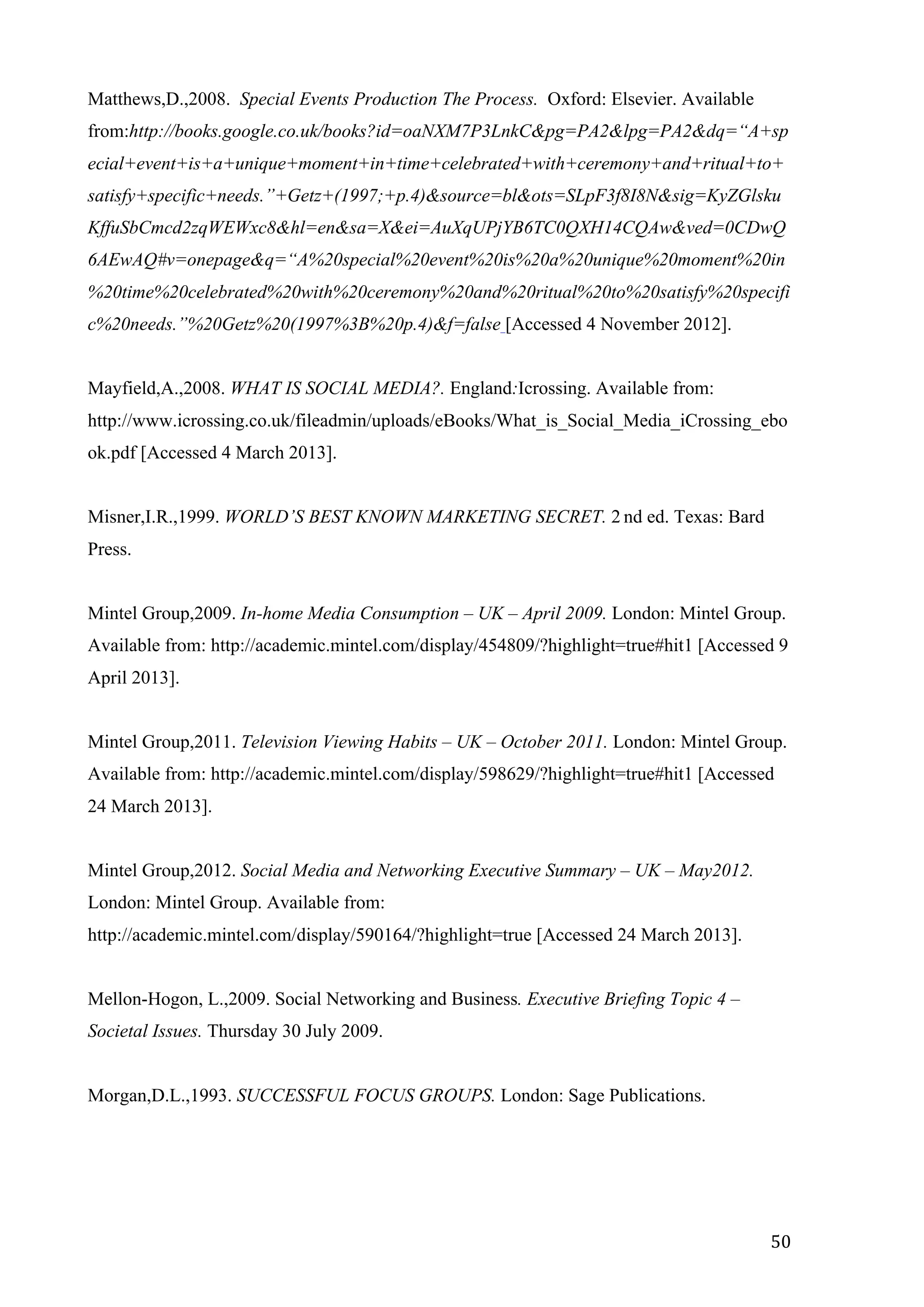  
	
   50	
  
Matthews,D.,2008. Special Events Production The Process. Oxford: Elsevier. Available
from:http://books.google.co.uk/books?id=oaNXM7P3LnkC&pg=PA2&lpg=PA2&dq=“A+sp
ecial+event+is+a+unique+moment+in+time+celebrated+with+ceremony+and+ritual+to+
satisfy+specific+needs.”+Getz+(1997;+p.4)&source=bl&ots=SLpF3f8I8N&sig=KyZGlsku
KffuSbCmcd2zqWEWxc8&hl=en&sa=X&ei=AuXqUPjYB6TC0QXH14CQAw&ved=0CDwQ
6AEwAQ#v=onepage&q=“A%20special%20event%20is%20a%20unique%20moment%20in
%20time%20celebrated%20with%20ceremony%20and%20ritual%20to%20satisfy%20specifi
c%20needs.”%20Getz%20(1997%3B%20p.4)&f=false [Accessed 4 November 2012].
Mayfield,A.,2008. WHAT IS SOCIAL MEDIA?. England:Icrossing. Available from:
http://www.icrossing.co.uk/fileadmin/uploads/eBooks/What_is_Social_Media_iCrossing_ebo
ok.pdf [Accessed 4 March 2013].
Misner,I.R.,1999. WORLD’S BEST KNOWN MARKETING SECRET. 2 nd ed. Texas: Bard
Press.
Mintel Group,2009. In-home Media Consumption – UK – April 2009. London: Mintel Group.
Available from: http://academic.mintel.com/display/454809/?highlight=true#hit1 [Accessed 9
April 2013].
Mintel Group,2011. Television Viewing Habits – UK – October 2011. London: Mintel Group.
Available from: http://academic.mintel.com/display/598629/?highlight=true#hit1 [Accessed
24 March 2013].
Mintel Group,2012. Social Media and Networking Executive Summary – UK – May2012.
London: Mintel Group. Available from:
http://academic.mintel.com/display/590164/?highlight=true [Accessed 24 March 2013].
Mellon-Hogon, L.,2009. Social Networking and Business. Executive Briefing Topic 4 –
Societal Issues. Thursday 30 July 2009.
Morgan,D.L.,1993. SUCCESSFUL FOCUS GROUPS. London: Sage Publications.
 