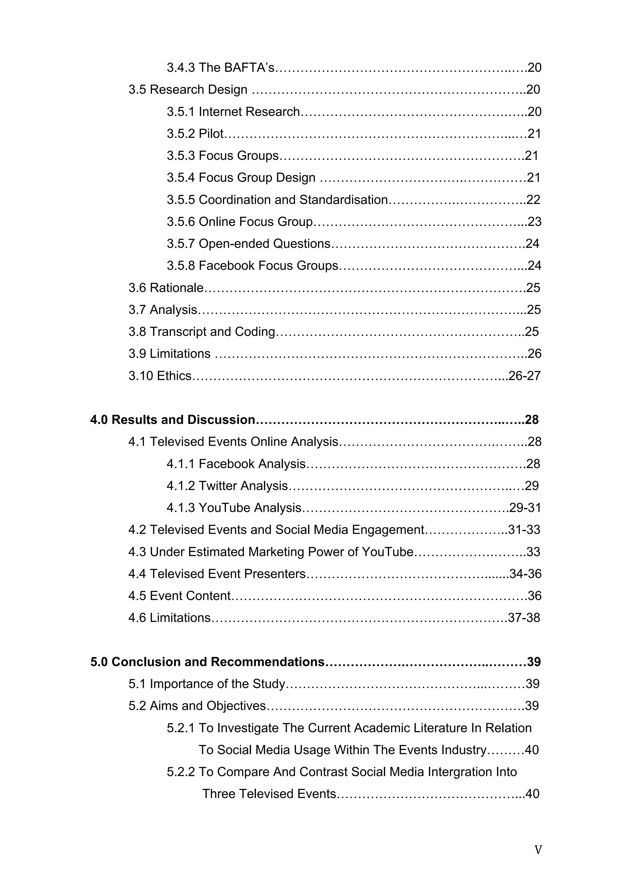   V	
  
3.4.3 The BAFTA’s………………………………………………..….20
3.5 Research Design ………………………………………………………..20
3.5.1 Internet Research………………………………………….…..20
3.5.2 Pilot…………………………………………………………...…21
3.5.3 Focus Groups………………………………………………….21
3.5.4 Focus Group Design …………………………….……………21
3.5.5 Coordination and Standardisation…………….……………..22
3.5.6 Online Focus Group…………………………………………...23
3.5.7 Open-ended Questions……………………………………….24
3.5.8 Facebook Focus Groups……………………………………...24
3.6 Rationale………………………………………………………………….25
3.7 Analysis…………………………………………………………………...25
3.8 Transcript and Coding…………………………………………………..25
3.9 Limitations ………………………………………………………………..26
3.10 Ethics………………………………………………………………...26-27
4.0 Results and Discussion…………………………………………………..…..28
4.1 Televised Events Online Analysis……………………………….……..28
4.1.1 Facebook Analysis…………………………………………….28
4.1.2 Twitter Analysis……………………………………………..…29
4.1.3 YouTube Analysis………………………………………….29-31
4.2 Televised Events and Social Media Engagement………………..31-33
4.3 Under Estimated Marketing Power of YouTube……………….……..33
4.4 Televised Event Presenters…………………………………….......34-36
4.5 Event Content…………………………………………………………….36
4.6 Limitations…………………………………………………………….37-38
5.0 Conclusion and Recommendations……………….………………..………39
5.1 Importance of the Study………………………………………...………39
5.2 Aims and Objectives…………………………………………………….39
5.2.1 To Investigate The Current Academic Literature In Relation
To Social Media Usage Within The Events Industry………40
5.2.2 To Compare And Contrast Social Media Intergration Into
Three Televised Events……………………………………...40
 