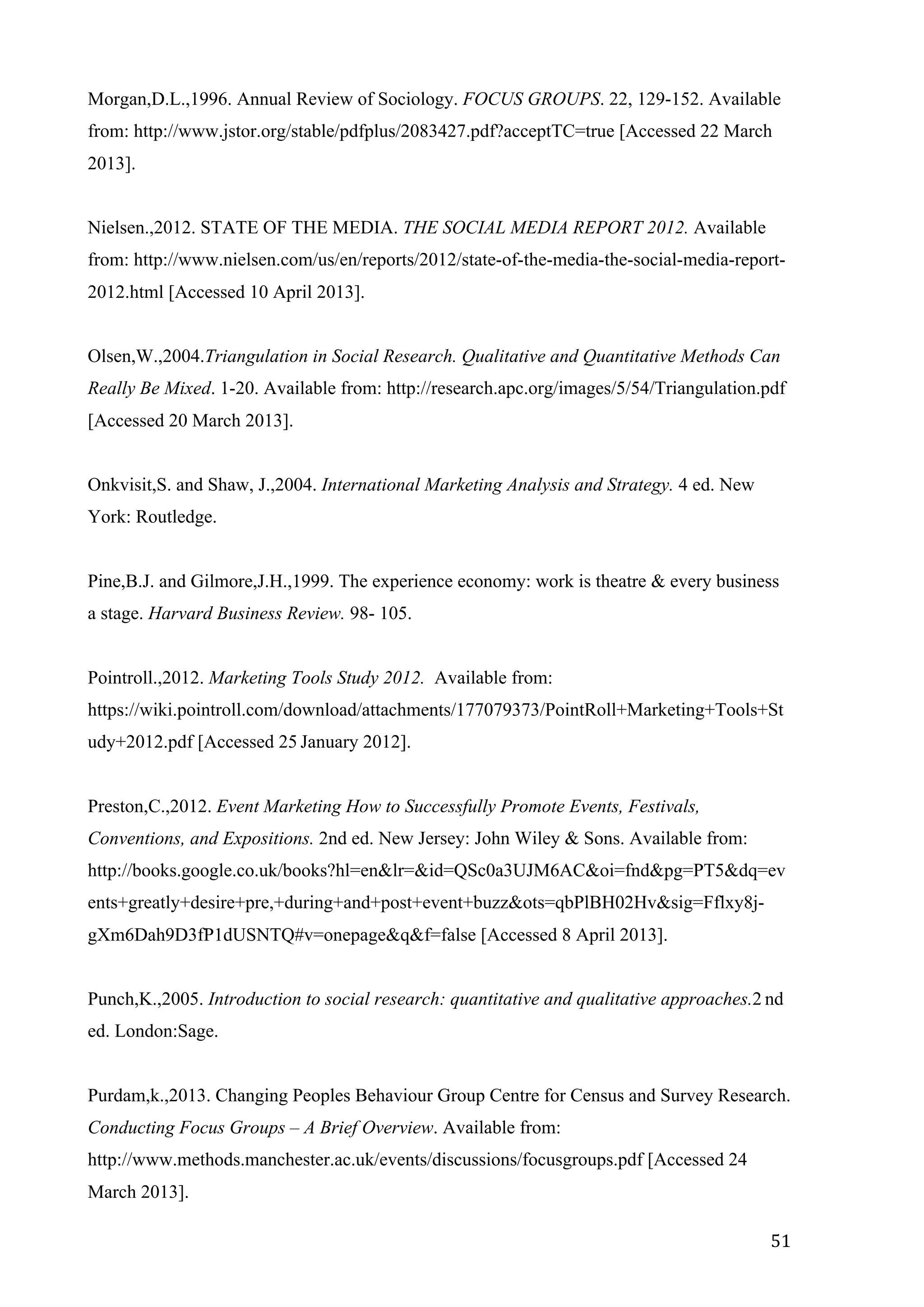   51	
  
Morgan,D.L.,1996. Annual Review of Sociology. FOCUS GROUPS. 22, 129-152. Available
from: http://www.jstor.org/stable/pdfplus/2083427.pdf?acceptTC=true [Accessed 22 March
2013].
Nielsen.,2012. STATE OF THE MEDIA. THE SOCIAL MEDIA REPORT 2012. Available
from: http://www.nielsen.com/us/en/reports/2012/state-of-the-media-the-social-media-report-
2012.html [Accessed 10 April 2013].
Olsen,W.,2004.Triangulation in Social Research. Qualitative and Quantitative Methods Can
Really Be Mixed. 1-20. Available from: http://research.apc.org/images/5/54/Triangulation.pdf
[Accessed 20 March 2013].
Onkvisit,S. and Shaw, J.,2004. International Marketing Analysis and Strategy. 4 ed. New
York: Routledge.
Pine,B.J. and Gilmore,J.H.,1999. The experience economy: work is theatre & every business
a stage. Harvard Business Review. 98- 105.
Pointroll.,2012. Marketing Tools Study 2012. Available from:
https://wiki.pointroll.com/download/attachments/177079373/PointRoll+Marketing+Tools+St
udy+2012.pdf [Accessed 25 January 2012].
Preston,C.,2012. Event Marketing How to Successfully Promote Events, Festivals,
Conventions, and Expositions. 2nd ed. New Jersey: John Wiley & Sons. Available from:
http://books.google.co.uk/books?hl=en&lr=&id=QSc0a3UJM6AC&oi=fnd&pg=PT5&dq=ev
ents+greatly+desire+pre,+during+and+post+event+buzz&ots=qbPlBH02Hv&sig=Fflxy8j-
gXm6Dah9D3fP1dUSNTQ#v=onepage&q&f=false [Accessed 8 April 2013].
Punch,K.,2005. Introduction to social research: quantitative and qualitative approaches.2 nd
ed. London:Sage.
Purdam,k.,2013. Changing Peoples Behaviour Group Centre for Census and Survey Research.
Conducting Focus Groups – A Brief Overview. Available from:
http://www.methods.manchester.ac.uk/events/discussions/focusgroups.pdf [Accessed 24
March 2013].
 