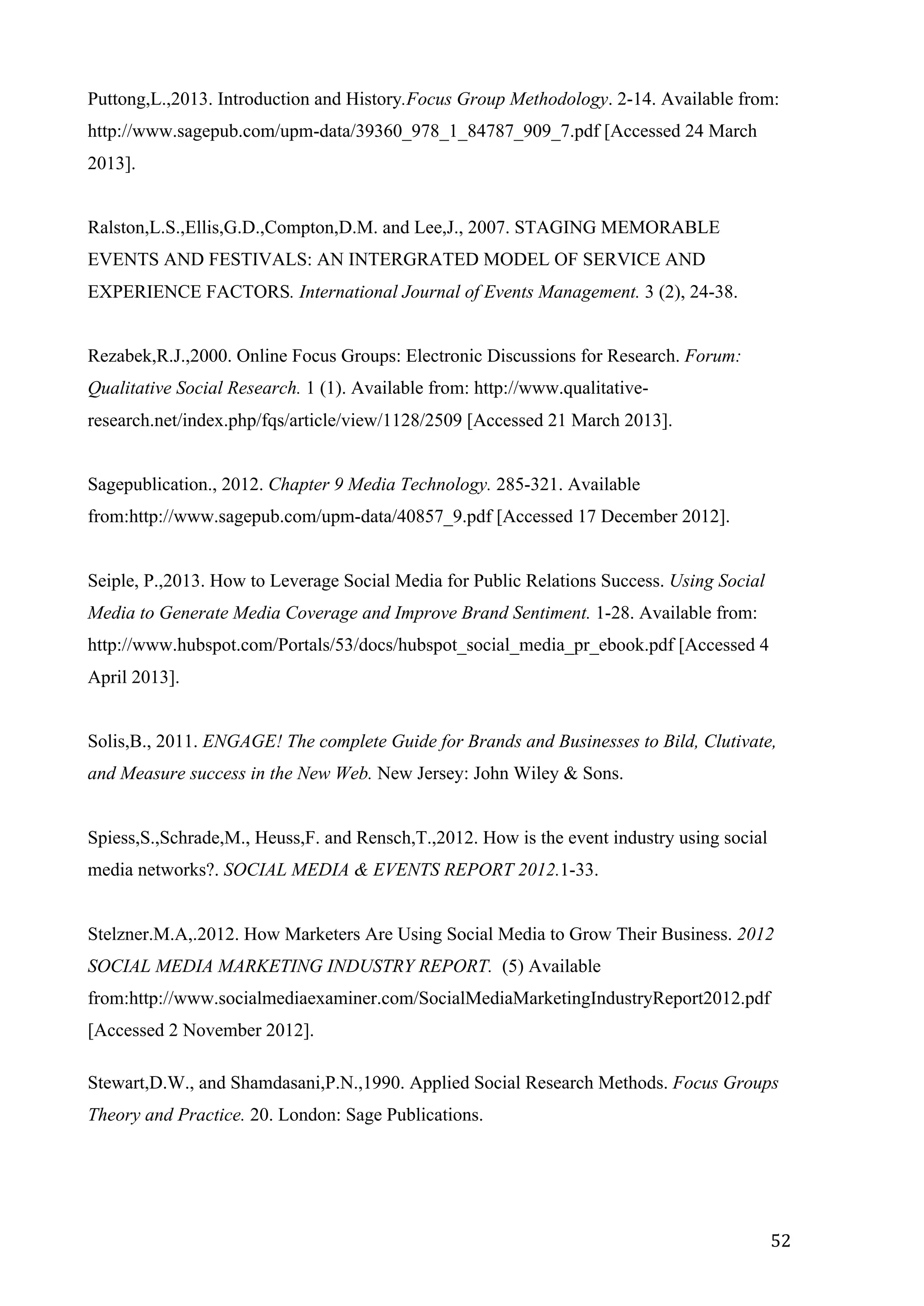  
	
   52	
  
Puttong,L.,2013. Introduction and History.Focus Group Methodology. 2-14. Available from:
http://www.sagepub.com/upm-data/39360_978_1_84787_909_7.pdf [Accessed 24 March
2013].
Ralston,L.S.,Ellis,G.D.,Compton,D.M. and Lee,J., 2007. STAGING MEMORABLE
EVENTS AND FESTIVALS: AN INTERGRATED MODEL OF SERVICE AND
EXPERIENCE FACTORS. International Journal of Events Management. 3 (2), 24-38.
Rezabek,R.J.,2000. Online Focus Groups: Electronic Discussions for Research. Forum:
Qualitative Social Research. 1 (1). Available from: http://www.qualitative-
research.net/index.php/fqs/article/view/1128/2509 [Accessed 21 March 2013].
Sagepublication., 2012. Chapter 9 Media Technology. 285-321. Available
from:http://www.sagepub.com/upm-data/40857_9.pdf [Accessed 17 December 2012].
Seiple, P.,2013. How to Leverage Social Media for Public Relations Success. Using Social
Media to Generate Media Coverage and Improve Brand Sentiment. 1-28. Available from:
http://www.hubspot.com/Portals/53/docs/hubspot_social_media_pr_ebook.pdf [Accessed 4
April 2013].
Solis,B., 2011. ENGAGE! The complete Guide for Brands and Businesses to Bild, Clutivate,
and Measure success in the New Web. New Jersey: John Wiley & Sons.
Spiess,S.,Schrade,M., Heuss,F. and Rensch,T.,2012. How is the event industry using social
media networks?. SOCIAL MEDIA & EVENTS REPORT 2012.1-33.
Stelzner.M.A,.2012. How Marketers Are Using Social Media to Grow Their Business. 2012
SOCIAL MEDIA MARKETING INDUSTRY REPORT. (5) Available
from:http://www.socialmediaexaminer.com/SocialMediaMarketingIndustryReport2012.pdf
[Accessed 2 November 2012].
Stewart,D.W., and Shamdasani,P.N.,1990. Applied Social Research Methods. Focus Groups
Theory and Practice. 20. London: Sage Publications.
 