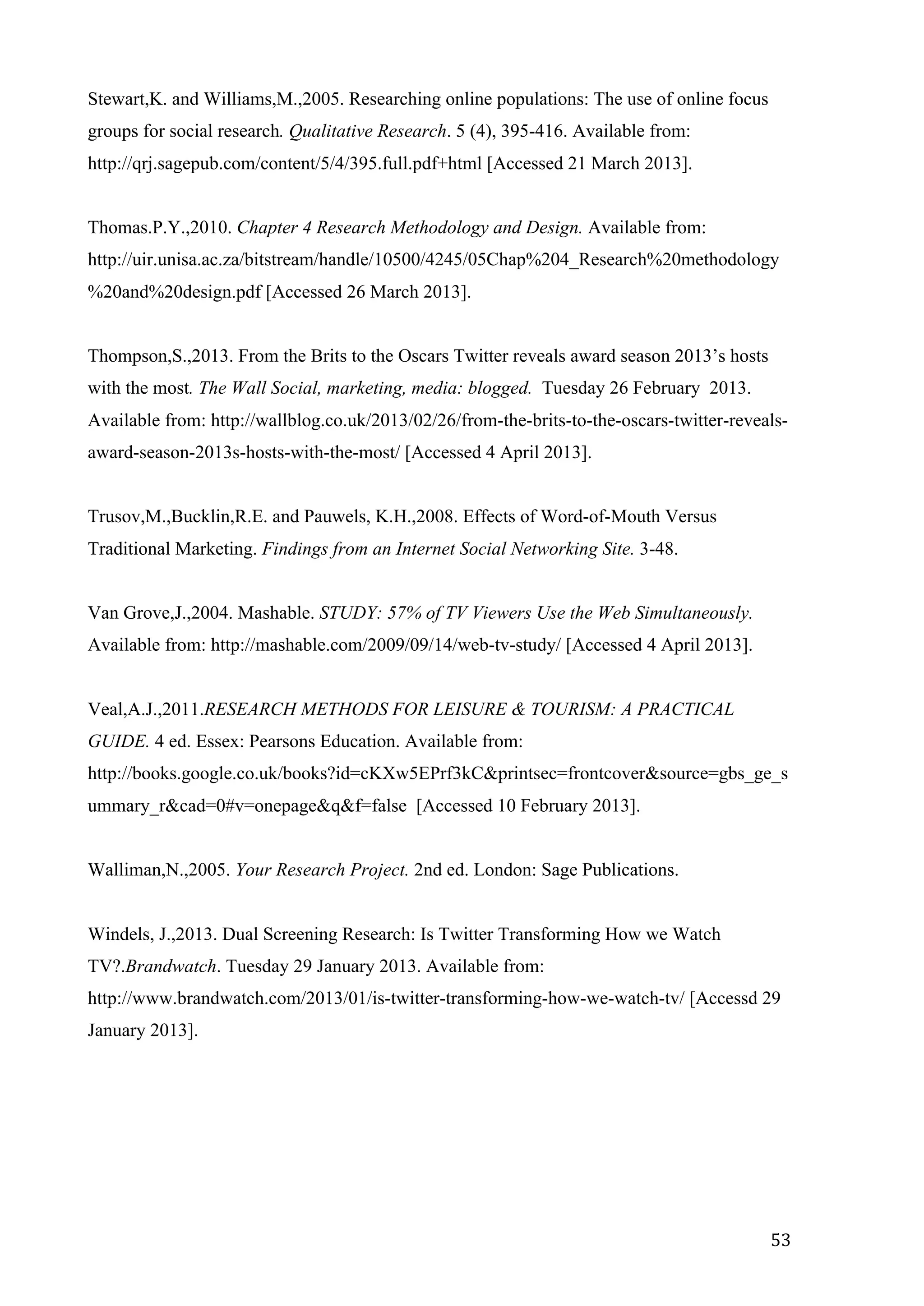   53	
  
Stewart,K. and Williams,M.,2005. Researching online populations: The use of online focus
groups for social research. Qualitative Research. 5 (4), 395-416. Available from:
http://qrj.sagepub.com/content/5/4/395.full.pdf+html [Accessed 21 March 2013].
Thomas.P.Y.,2010. Chapter 4 Research Methodology and Design. Available from:
http://uir.unisa.ac.za/bitstream/handle/10500/4245/05Chap%204_Research%20methodology
%20and%20design.pdf [Accessed 26 March 2013].
Thompson,S.,2013. From the Brits to the Oscars Twitter reveals award season 2013’s hosts
with the most. The Wall Social, marketing, media: blogged. Tuesday 26 February 2013.
Available from: http://wallblog.co.uk/2013/02/26/from-the-brits-to-the-oscars-twitter-reveals-
award-season-2013s-hosts-with-the-most/ [Accessed 4 April 2013].
Trusov,M.,Bucklin,R.E. and Pauwels, K.H.,2008. Effects of Word-of-Mouth Versus
Traditional Marketing. Findings from an Internet Social Networking Site. 3-48.
Van Grove,J.,2004. Mashable. STUDY: 57% of TV Viewers Use the Web Simultaneously.
Available from: http://mashable.com/2009/09/14/web-tv-study/ [Accessed 4 April 2013].
Veal,A.J.,2011.RESEARCH METHODS FOR LEISURE & TOURISM: A PRACTICAL
GUIDE. 4 ed. Essex: Pearsons Education. Available from:
http://books.google.co.uk/books?id=cKXw5EPrf3kC&printsec=frontcover&source=gbs_ge_s
ummary_r&cad=0#v=onepage&q&f=false [Accessed 10 February 2013].
Walliman,N.,2005. Your Research Project. 2nd ed. London: Sage Publications.
Windels, J.,2013. Dual Screening Research: Is Twitter Transforming How we Watch
TV?.Brandwatch. Tuesday 29 January 2013. Available from:
http://www.brandwatch.com/2013/01/is-twitter-transforming-how-we-watch-tv/ [Accessd 29
January 2013].
 