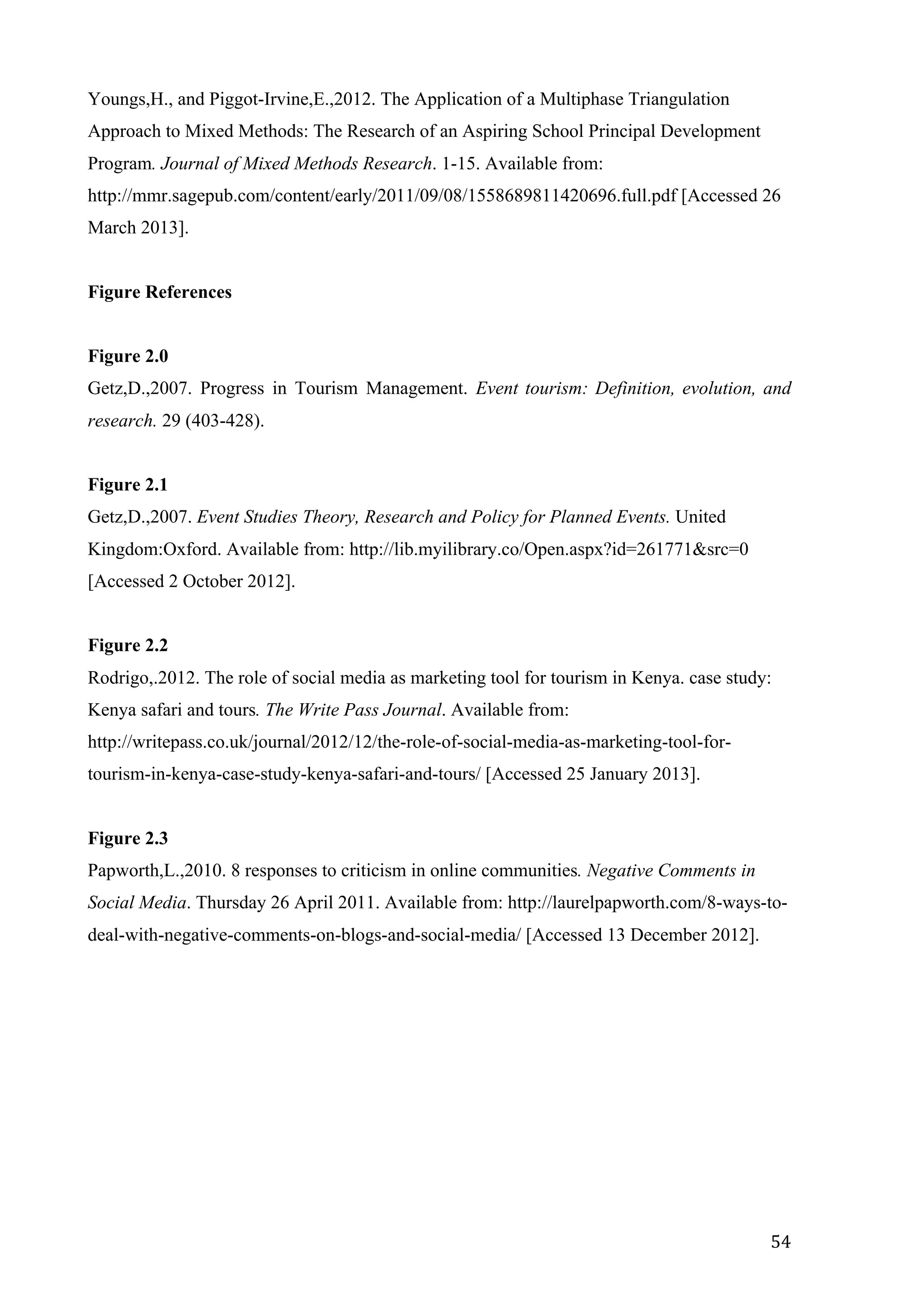  
	
   54	
  
Youngs,H., and Piggot-Irvine,E.,2012. The Application of a Multiphase Triangulation
Approach to Mixed Methods: The Research of an Aspiring School Principal Development
Program. Journal of Mixed Methods Research. 1-15. Available from:
http://mmr.sagepub.com/content/early/2011/09/08/1558689811420696.full.pdf [Accessed 26
March 2013].
Figure References
Figure 2.0
Getz,D.,2007. Progress in Tourism Management. Event tourism: Definition, evolution, and
research. 29 (403-428).
Figure 2.1
Getz,D.,2007. Event Studies Theory, Research and Policy for Planned Events. United
Kingdom:Oxford. Available from: http://lib.myilibrary.co/Open.aspx?id=261771&src=0
[Accessed 2 October 2012].
Figure 2.2
Rodrigo,.2012. The role of social media as marketing tool for tourism in Kenya. case study:
Kenya safari and tours. The Write Pass Journal. Available from:
http://writepass.co.uk/journal/2012/12/the-role-of-social-media-as-marketing-tool-for-
tourism-in-kenya-case-study-kenya-safari-and-tours/ [Accessed 25 January 2013].
Figure 2.3
Papworth,L.,2010. 8 responses to criticism in online communities. Negative Comments in
Social Media. Thursday 26 April 2011. Available from: http://laurelpapworth.com/8-ways-to-
deal-with-negative-comments-on-blogs-and-social-media/ [Accessed 13 December 2012].
	
  
 