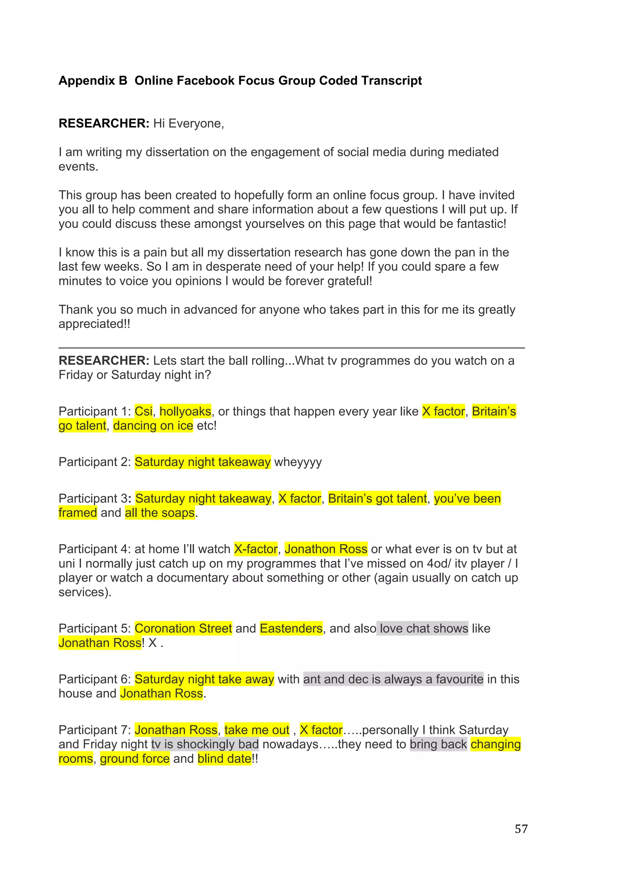   57	
  
	
  
Appendix B Online Facebook Focus Group Coded Transcript
RESEARCHER: Hi Everyone,
I am writing my dissertation on the engagement of social media during mediated
events.
This group has been created to hopefully form an online focus group. I have invited
you all to help comment and share information about a few questions I will put up. If
you could discuss these amongst yourselves on this page that would be fantastic!
I know this is a pain but all my dissertation research has gone down the pan in the
last few weeks. So I am in desperate need of your help! If you could spare a few
minutes to voice you opinions I would be forever grateful!
Thank you so much in advanced for anyone who takes part in this for me its greatly
appreciated!!
___________________________________________________________________________
RESEARCHER: Lets start the ball rolling...What tv programmes do you watch on a
Friday or Saturday night in?
Participant 1: Csi, hollyoaks, or things that happen every year like X factor, Britain’s
go talent, dancing on ice etc!
Participant 2: Saturday night takeaway wheyyyy
Participant 3: Saturday night takeaway, X factor, Britain’s got talent, you’ve been
framed and all the soaps.
Participant 4: at home I’ll watch X-factor, Jonathon Ross or what ever is on tv but at
uni I normally just catch up on my programmes that I’ve missed on 4od/ itv player / I
player or watch a documentary about something or other (again usually on catch up
services).
Participant 5: Coronation Street and Eastenders, and also love chat shows like
Jonathan Ross! X .
Participant 6: Saturday night take away with ant and dec is always a favourite in this
house and Jonathan Ross.
Participant 7: Jonathan Ross, take me out , X factor…..personally I think Saturday
and Friday night tv is shockingly bad nowadays…..they need to bring back changing
rooms, ground force and blind date!!
 