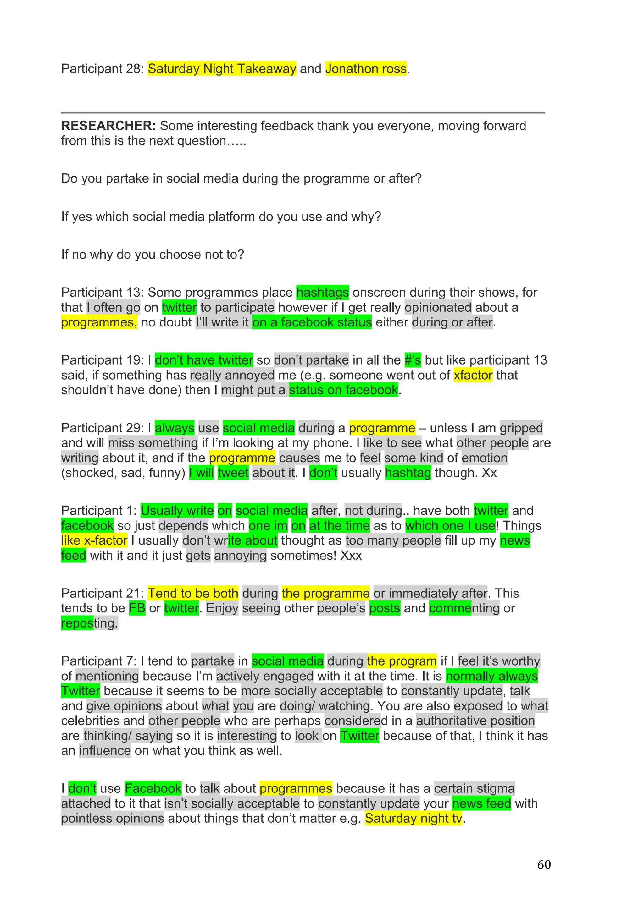  
	
   60	
  
Participant 28: Saturday Night Takeaway and Jonathon ross.
___________________________________________________________________
RESEARCHER: Some interesting feedback thank you everyone, moving forward
from this is the next question…..
Do you partake in social media during the programme or after?
If yes which social media platform do you use and why?
If no why do you choose not to?
Participant 13: Some programmes place hashtags onscreen during their shows, for
that I often go on twitter to participate however if I get really opinionated about a
programmes, no doubt I’ll write it on a facebook status either during or after.
Participant 19: I don’t have twitter so don’t partake in all the #’s but like participant 13
said, if something has really annoyed me (e.g. someone went out of xfactor that
shouldn’t have done) then I might put a status on facebook.
Participant 29: I always use social media during a programme – unless I am gripped
and will miss something if I’m looking at my phone. I like to see what other people are
writing about it, and if the programme causes me to feel some kind of emotion
(shocked, sad, funny) I will tweet about it. I don’t usually hashtag though. Xx
Participant 1: Usually write on social media after, not during.. have both twitter and
facebook so just depends which one im on at the time as to which one I use! Things
like x-factor I usually don’t write about thought as too many people fill up my news
feed with it and it just gets annoying sometimes! Xxx
Participant 21: Tend to be both during the programme or immediately after. This
tends to be FB or twitter. Enjoy seeing other people’s posts and commenting or
reposting.
Participant 7: I tend to partake in social media during the program if I feel it’s worthy
of mentioning because I’m actively engaged with it at the time. It is normally always
Twitter because it seems to be more socially acceptable to constantly update, talk
and give opinions about what you are doing/ watching. You are also exposed to what
celebrities and other people who are perhaps considered in a authoritative position
are thinking/ saying so it is interesting to look on Twitter because of that, I think it has
an influence on what you think as well.
I don’t use Facebook to talk about programmes because it has a certain stigma
attached to it that isn’t socially acceptable to constantly update your news feed with
pointless opinions about things that don’t matter e.g. Saturday night tv.
 