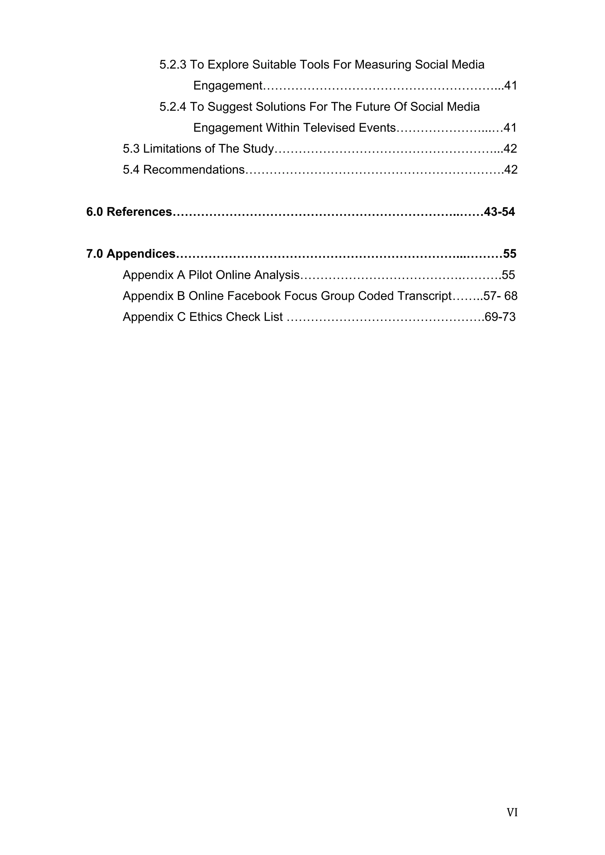  
	
   VI	
  
5.2.3 To Explore Suitable Tools For Measuring Social Media
Engagement…………………………………………………...41
5.2.4 To Suggest Solutions For The Future Of Social Media
Engagement Within Televised Events…………………...…41
5.3 Limitations of The Study………………………………………………...42
5.4 Recommendations……………………………………………………….42
6.0 References……………………………………………………………..……43-54
7.0 Appendices……………………………………………………………...………55
Appendix A Pilot Online Analysis………………………………….……….55
Appendix B Online Facebook Focus Group Coded Transcript……..57- 68
Appendix C Ethics Check List ………………………………………….69-73
	
  
	
  
	
  
	
  
	
  
	
  
	
  
	
  
	
  
	
  
	
  
	
  
	
  
	
  
	
  
	
  
	
  
	
  
	
  
	
  
	
  
	
  
	
  
	
  
	
  
	
  
	
  
	
  
	
  
	
  
	
  
	
  
 