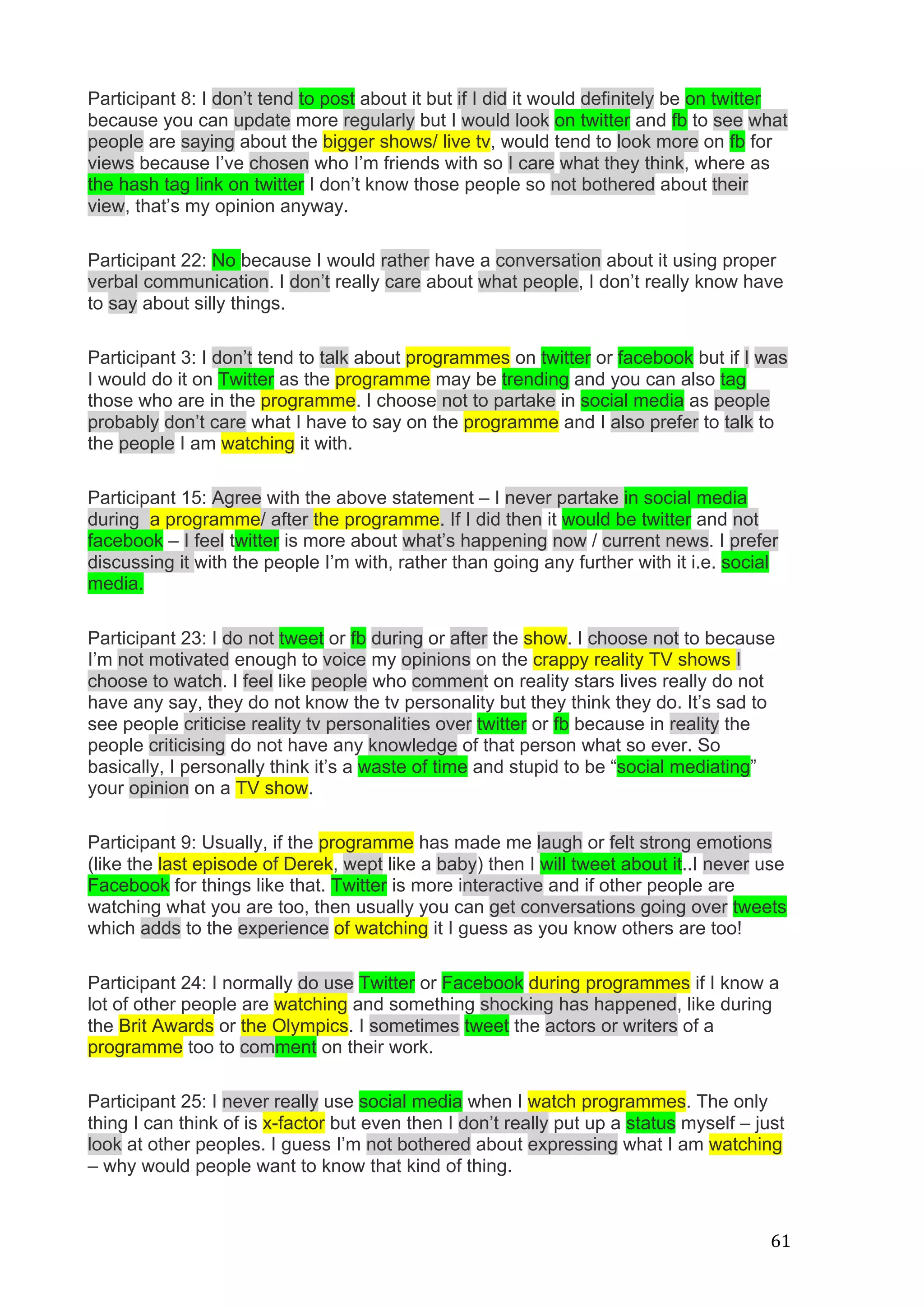   61	
  
Participant 8: I don’t tend to post about it but if I did it would definitely be on twitter
because you can update more regularly but I would look on twitter and fb to see what
people are saying about the bigger shows/ live tv, would tend to look more on fb for
views because I’ve chosen who I’m friends with so I care what they think, where as
the hash tag link on twitter I don’t know those people so not bothered about their
view, that’s my opinion anyway.
Participant 22: No because I would rather have a conversation about it using proper
verbal communication. I don’t really care about what people, I don’t really know have
to say about silly things.
Participant 3: I don’t tend to talk about programmes on twitter or facebook but if I was
I would do it on Twitter as the programme may be trending and you can also tag
those who are in the programme. I choose not to partake in social media as people
probably don’t care what I have to say on the programme and I also prefer to talk to
the people I am watching it with.
Participant 15: Agree with the above statement – I never partake in social media
during a programme/ after the programme. If I did then it would be twitter and not
facebook – I feel twitter is more about what’s happening now / current news. I prefer
discussing it with the people I’m with, rather than going any further with it i.e. social
media.
Participant 23: I do not tweet or fb during or after the show. I choose not to because
I’m not motivated enough to voice my opinions on the crappy reality TV shows I
choose to watch. I feel like people who comment on reality stars lives really do not
have any say, they do not know the tv personality but they think they do. It’s sad to
see people criticise reality tv personalities over twitter or fb because in reality the
people criticising do not have any knowledge of that person what so ever. So
basically, I personally think it’s a waste of time and stupid to be “social mediating”
your opinion on a TV show.
Participant 9: Usually, if the programme has made me laugh or felt strong emotions
(like the last episode of Derek, wept like a baby) then I will tweet about it..I never use
Facebook for things like that. Twitter is more interactive and if other people are
watching what you are too, then usually you can get conversations going over tweets
which adds to the experience of watching it I guess as you know others are too!
Participant 24: I normally do use Twitter or Facebook during programmes if I know a
lot of other people are watching and something shocking has happened, like during
the Brit Awards or the Olympics. I sometimes tweet the actors or writers of a
programme too to comment on their work.
Participant 25: I never really use social media when I watch programmes. The only
thing I can think of is x-factor but even then I don’t really put up a status myself – just
look at other peoples. I guess I’m not bothered about expressing what I am watching
– why would people want to know that kind of thing.
 