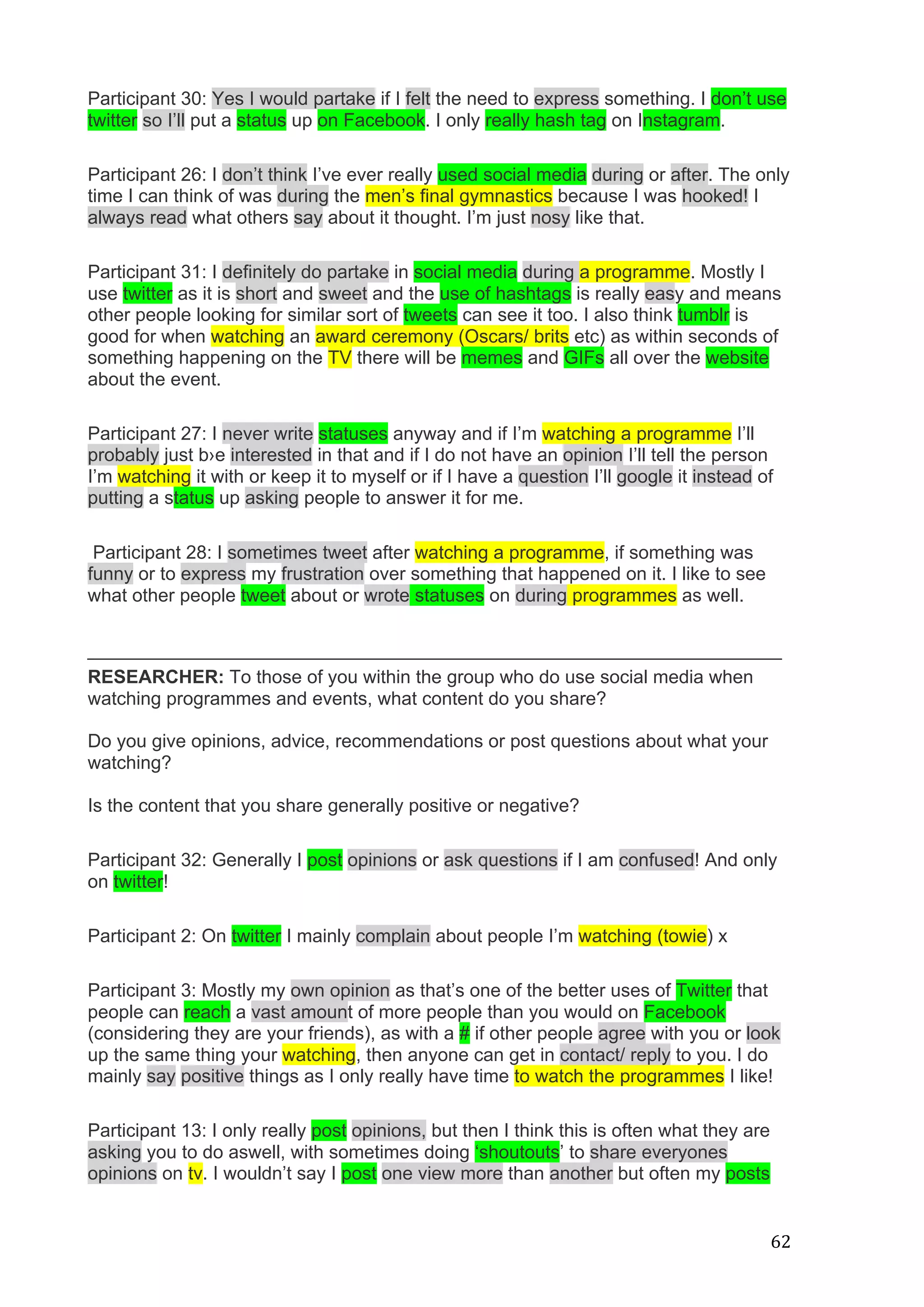  
	
   62	
  
Participant 30: Yes I would partake if I felt the need to express something. I don’t use
twitter so I’ll put a status up on Facebook. I only really hash tag on Instagram.
Participant 26: I don’t think I’ve ever really used social media during or after. The only
time I can think of was during the men’s final gymnastics because I was hooked! I
always read what others say about it thought. I’m just nosy like that.
Participant 31: I definitely do partake in social media during a programme. Mostly I
use twitter as it is short and sweet and the use of hashtags is really easy and means
other people looking for similar sort of tweets can see it too. I also think tumblr is
good for when watching an award ceremony (Oscars/ brits etc) as within seconds of
something happening on the TV there will be memes and GIFs all over the website
about the event.
Participant 27: I never write statuses anyway and if I’m watching a programme I’ll
probably just b›e interested in that and if I do not have an opinion I’ll tell the person
I’m watching it with or keep it to myself or if I have a question I’ll google it instead of
putting a status up asking people to answer it for me.
Participant 28: I sometimes tweet after watching a programme, if something was
funny or to express my frustration over something that happened on it. I like to see
what other people tweet about or wrote statuses on during programmes as well.
___________________________________________________________________
RESEARCHER: To those of you within the group who do use social media when
watching programmes and events, what content do you share?
Do you give opinions, advice, recommendations or post questions about what your
watching?
Is the content that you share generally positive or negative?
Participant 32: Generally I post opinions or ask questions if I am confused! And only
on twitter!
Participant 2: On twitter I mainly complain about people I’m watching (towie) x
Participant 3: Mostly my own opinion as that’s one of the better uses of Twitter that
people can reach a vast amount of more people than you would on Facebook
(considering they are your friends), as with a # if other people agree with you or look
up the same thing your watching, then anyone can get in contact/ reply to you. I do
mainly say positive things as I only really have time to watch the programmes I like!
Participant 13: I only really post opinions, but then I think this is often what they are
asking you to do aswell, with sometimes doing ‘shoutouts’ to share everyones
opinions on tv. I wouldn’t say I post one view more than another but often my posts
 