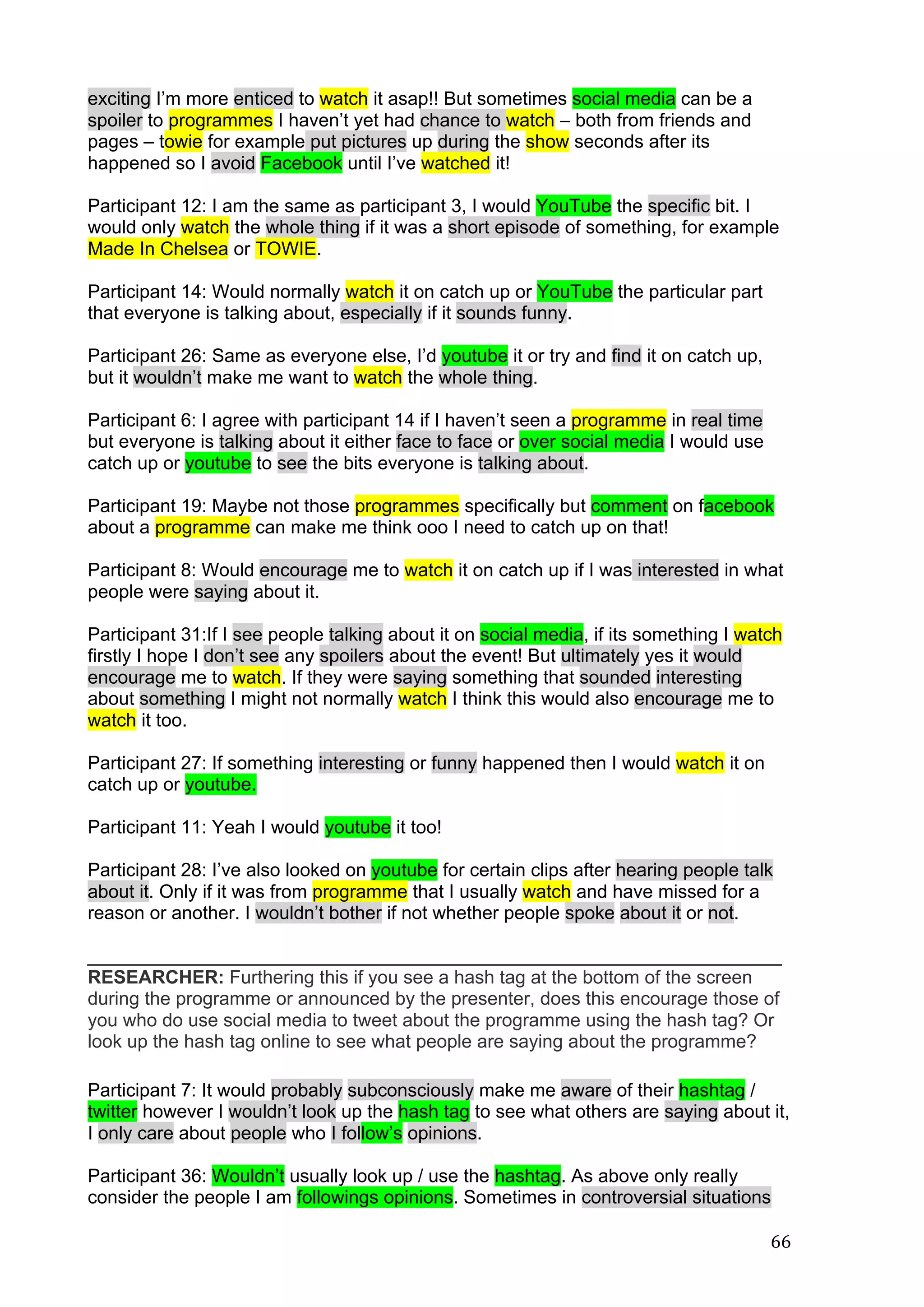  
	
   66	
  
exciting I’m more enticed to watch it asap!! But sometimes social media can be a
spoiler to programmes I haven’t yet had chance to watch – both from friends and
pages – towie for example put pictures up during the show seconds after its
happened so I avoid Facebook until I’ve watched it!
Participant 12: I am the same as participant 3, I would YouTube the specific bit. I
would only watch the whole thing if it was a short episode of something, for example
Made In Chelsea or TOWIE.
Participant 14: Would normally watch it on catch up or YouTube the particular part
that everyone is talking about, especially if it sounds funny.
Participant 26: Same as everyone else, I’d youtube it or try and find it on catch up,
but it wouldn’t make me want to watch the whole thing.
Participant 6: I agree with participant 14 if I haven’t seen a programme in real time
but everyone is talking about it either face to face or over social media I would use
catch up or youtube to see the bits everyone is talking about.
Participant 19: Maybe not those programmes specifically but comment on facebook
about a programme can make me think ooo I need to catch up on that!
Participant 8: Would encourage me to watch it on catch up if I was interested in what
people were saying about it.
Participant 31:If I see people talking about it on social media, if its something I watch
firstly I hope I don’t see any spoilers about the event! But ultimately yes it would
encourage me to watch. If they were saying something that sounded interesting
about something I might not normally watch I think this would also encourage me to
watch it too.
Participant 27: If something interesting or funny happened then I would watch it on
catch up or youtube.
Participant 11: Yeah I would youtube it too!
Participant 28: I’ve also looked on youtube for certain clips after hearing people talk
about it. Only if it was from programme that I usually watch and have missed for a
reason or another. I wouldn’t bother if not whether people spoke about it or not.
___________________________________________________________________
RESEARCHER: Furthering this if you see a hash tag at the bottom of the screen
during the programme or announced by the presenter, does this encourage those of
you who do use social media to tweet about the programme using the hash tag? Or
look up the hash tag online to see what people are saying about the programme?
Participant 7: It would probably subconsciously make me aware of their hashtag /
twitter however I wouldn’t look up the hash tag to see what others are saying about it,
I only care about people who I follow’s opinions.
Participant 36: Wouldn’t usually look up / use the hashtag. As above only really
consider the people I am followings opinions. Sometimes in controversial situations
 