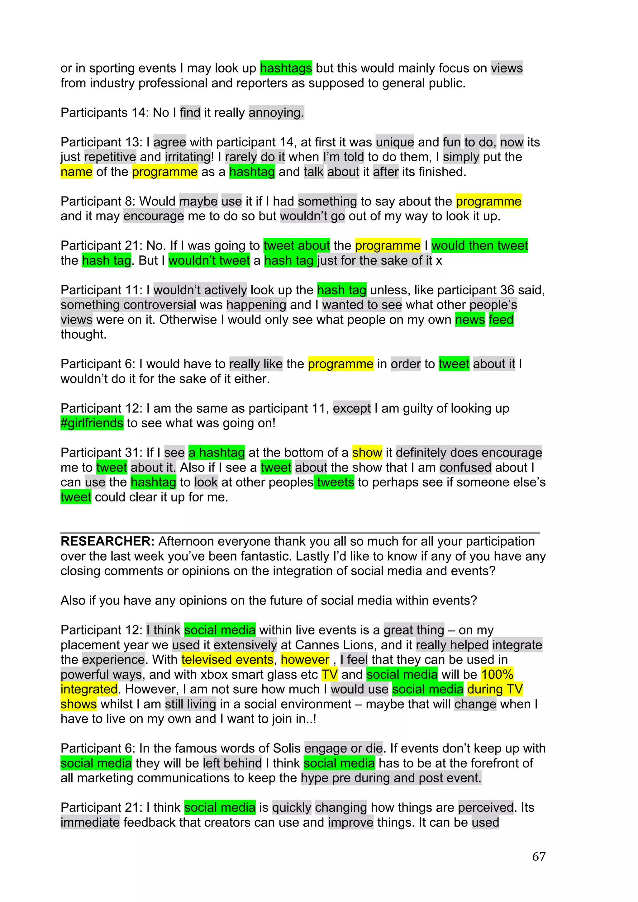   67	
  
or in sporting events I may look up hashtags but this would mainly focus on views
from industry professional and reporters as supposed to general public.
Participants 14: No I find it really annoying.
Participant 13: I agree with participant 14, at first it was unique and fun to do, now its
just repetitive and irritating! I rarely do it when I’m told to do them, I simply put the
name of the programme as a hashtag and talk about it after its finished.
Participant 8: Would maybe use it if I had something to say about the programme
and it may encourage me to do so but wouldn’t go out of my way to look it up.
Participant 21: No. If I was going to tweet about the programme I would then tweet
the hash tag. But I wouldn’t tweet a hash tag just for the sake of it x
Participant 11: I wouldn’t actively look up the hash tag unless, like participant 36 said,
something controversial was happening and I wanted to see what other people’s
views were on it. Otherwise I would only see what people on my own news feed
thought.
Participant 6: I would have to really like the programme in order to tweet about it I
wouldn’t do it for the sake of it either.
Participant 12: I am the same as participant 11, except I am guilty of looking up
#girlfriends to see what was going on!
Participant 31: If I see a hashtag at the bottom of a show it definitely does encourage
me to tweet about it. Also if I see a tweet about the show that I am confused about I
can use the hashtag to look at other peoples tweets to perhaps see if someone else’s
tweet could clear it up for me.
___________________________________________________________________
RESEARCHER: Afternoon everyone thank you all so much for all your participation
over the last week you’ve been fantastic. Lastly I’d like to know if any of you have any
closing comments or opinions on the integration of social media and events?
Also if you have any opinions on the future of social media within events?
Participant 12: I think social media within live events is a great thing – on my
placement year we used it extensively at Cannes Lions, and it really helped integrate
the experience. With televised events, however , I feel that they can be used in
powerful ways, and with xbox smart glass etc TV and social media will be 100%
integrated. However, I am not sure how much I would use social media during TV
shows whilst I am still living in a social environment – maybe that will change when I
have to live on my own and I want to join in..!
Participant 6: In the famous words of Solis engage or die. If events don’t keep up with
social media they will be left behind I think social media has to be at the forefront of
all marketing communications to keep the hype pre during and post event.
Participant 21: I think social media is quickly changing how things are perceived. Its
immediate feedback that creators can use and improve things. It can be used
 