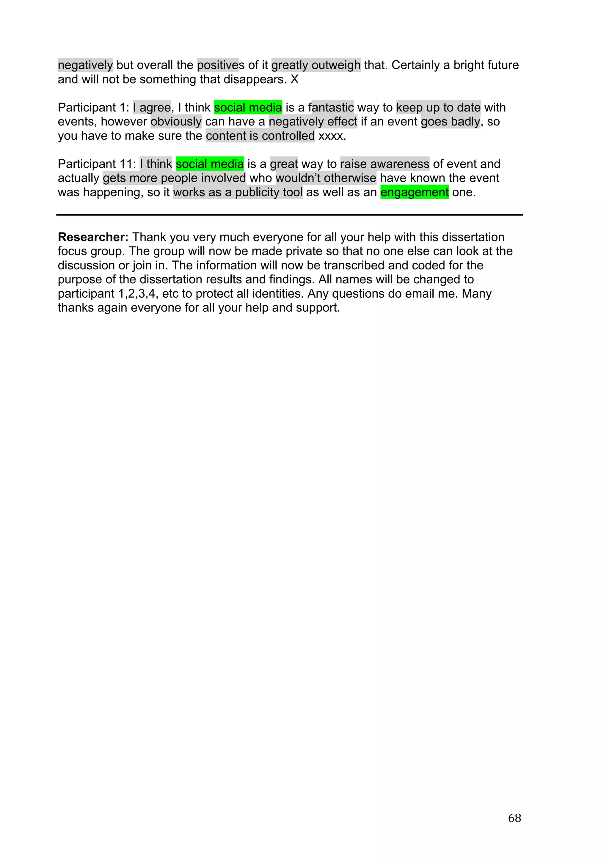  
	
   68	
  
negatively but overall the positives of it greatly outweigh that. Certainly a bright future
and will not be something that disappears. X
Participant 1: I agree, I think social media is a fantastic way to keep up to date with
events, however obviously can have a negatively effect if an event goes badly, so
you have to make sure the content is controlled xxxx.
Participant 11: I think social media is a great way to raise awareness of event and
actually gets more people involved who wouldn’t otherwise have known the event
was happening, so it works as a publicity tool as well as an engagement one.
Researcher: Thank you very much everyone for all your help with this dissertation
focus group. The group will now be made private so that no one else can look at the
discussion or join in. The information will now be transcribed and coded for the
purpose of the dissertation results and findings. All names will be changed to
participant 1,2,3,4, etc to protect all identities. Any questions do email me. Many
thanks again everyone for all your help and support.
	
  
	
  
	
  
	
  
	
  
	
  
	
  
	
  
	
  
	
  
	
  
	
  
	
  
	
  
	
  
	
  
	
  
	
  
	
  
	
  
	
  
	
  
	
  
	
  
	
  
	
  
	
  
 