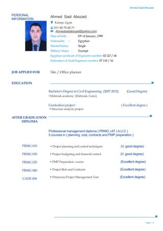Ahmed Said Abozaid
Page 1 / 3
PERSONAL
INFORMATION
Ahmed Said Abozaid
Kaliope, Egypt.
011 45 75 45 71
Ahmedsaidabozaid@yahoo.com
Date of birth : 10th of January ,1990
Nationality : Egyptian
Marital Status : Single
Military Status : Exempt
Egyptian syndicate of Engineers number: 02 123 / 46
Federation of Arab Engineers number: 07 118 / 16
EDUCATION
JOB APPLIED FOR Site / Office planner
AFTER GRADUATION
DIPLOMA
PRMG 010
PRMG 030
PRMG 025
PRMG 080
CADE 004
Bachelor's Degree in Civil Engineering (2007-2012) (Good Degree)
• Elshrouk academy (Elshrouk, Cairo)
Graduation project : ( Excellent degree )
• Structure analysis project
Professional management diploma ( PRMG ) AT ( A.U.C )
5 courses in ( planning, cost, contracts and PMP preparation )
• Project planning and control techniques (V. good degree)
• Project budgeting and financial control (V. good degree)
• PMP Preparation course (Excellent degree)
• Project Bids and Contracts (Excellent degree)
• Primavera Project Management Tool (Excellent degree)
 