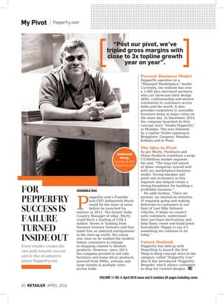82 RETAILER April 2016
Sharmila Das
Every retailer creates his
own path towards success
and so this eCommerce
player-Pepperfry.com.
VOLUME 11 NO. 4. April 2016 issue and it contains 84 pages including cover.
My Pivot Pepperfry.com
Ambareesh
Murty,
Founder & CEO,
Pepperfry.com
Present Business Model
Pepperfry operates on a
“Managed Marketplace” model.
Currently, the website has over
a 1,000 plus merchant partners,
who can showcase their design
skills, craftsmanship and service
orientation to customers across
India and the world. It also
provides carpenters to assemble
furniture items in major cities on
the same day. In December 2014,
the company launched its first
concept store “Studio Pepperfry”
in Mumbai. This was followed
by a similar Studio opening in
Bengaluru, Gurgaon, Mumbai,
Kolkata and in Pune.
The Idea to Pivot
As per Murty, Furniture and
Home Products constitute a large
US30billion market segment.
He said, “The long tail nature
of these categories synced well
with our marketplace business
model. Strong margins and
good unit economics in this
segment also helped create a
strong foundation for building a
profitable business.”
He adds further, “Once we
pivoted, we started an initiative
of regularly going and making
deliveries to customers in our
fleet of Last Mile Delivery
vehicles. It helps us connect
with customers, understand
their purchase motivations and
help them create and build great
households. Happy to say it’s
something we continue to do
today.”
Future Outlook
Pepperfry has tied-up with
HomeStop to launch the first
Shop-in-Shop concept store in the
category called “Pepperfry Live”
Also it has introduced ‘Pepperfry
Bespoke’ which allows customers
to shop for curated designs.
P
epperfry.com’s Founder
and CEO Ambareesh Murty
could hit the wave of news
before he launched his
venture in 2012. The former India
Country Manager of eBay, Murty
could fetch a funding of US$ 5
million ‘Series A’ funding from
Norwest Venture Partners and that
made him an admired entrepreneur
in the start-up world. His vision
was clear as he wanted the modern
Indian consumers to indulge
in shopping related to lifestyle
products. However, since 2013,
the company pivoted to sell only
furniture and home décor products
sourced from SMEs, artisans and
large brands in multiple cities
across India.
For
Pepperfry
SuccessIs
Failure
Turned
InsideOut
“Post our pivot, we’ve
tripled gross margins with
close to 3x topline growth
year on year”.
 