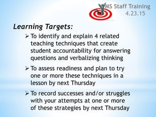  To identify and explain 4 related
teaching techniques that create
student accountability for answering
questions and verbalizing thinking
 To assess readiness and plan to try
one or more these techniques in a
lesson by next Thursday
 To record successes and/or struggles
with your attempts at one or more
of these strategies by next Thursday
MS Staff Training
4.23.15
Learning Targets:
 