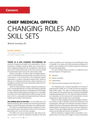 16 JANUARY/FEBRUARY n 2015
Careers
CHIEF MEDICAL OFFICER:
CHANGING ROLES AND
SKILL SETS
n Martha Sonnenberg, MD
In this article…
Chief medical officers must acquire many executive leadership skills to lead hospitals
and health systems today.
THERE IS A SEA CHANGE OCCURRING IN
American hospitals and health care organizations. We are
witnessing a radically changing health care environment in
which hospitals and physicians are scrambling for a diminishing
piece of the reimbursement pie, as the fee-for-service model
of reimbursement gives way to the value-based model.
Patients and payers, as well as state and federal govern-
ments, are demanding improved quality and safety, and cost
containment. In this environment, the traditional hospital
organization, as well as organized medical staffs, based as
they are in a traditional autonomous role for physicians, are
struggling to provide and sustain responsible quality and cost-
effective care to patients.
Given the nature of these changes, hospitals and physicians
find it increasingly difficult to function efficiently as separate
entities. Hospitals and physicians need alignment of their goals
to create safe and high-quality care at lower cost. It has fallen
primarily to the chief medical officer (CMO) to forge this alli-
ance, to form a meaningful and operational liaison between
hospital administrators and physicians.
THE CURRENT ROLE OF THE CMO — It is the CMO who must
lead the necessary culture change from that of the autonomous
physician to that of physicians as members of a healthcare team.
The CMO must spearhead physician acceptance of trans-
parent performance improvement metrics and of working in
partnership with nurses and case managers.
The CMO must ensure that physicians take steps to de-
crease variation in practice, leading to compliance with best
practice guidelines and to decrease the overall length of stay
in hospitals. In so doing, the CMO promotes coordination of
patient care throughout the hospital experience and during
the post-discharge phase.
The chief medical officer provides an integrating force
linking all aspects of hospital care:
n	 Utilization
n	 Quality and safety
n	 Credentialing
n	 Physician practice evaluation (See illustration 1)
This integrating role is required regardless of the type of
organizational model, be it a small community hospital or
large health system. The order of organizational complexity
may change, but the requirement for a unified and integrated
strategic leadership does not. The CMO translates administra-
tive imperatives to the medical staff and provides a clinical
perspective to administrative vision and strategy.
Without a CMO, hospitals are poorly equipped to address
the inherent conflicts between autonomous physicians and
hospital goals. Although much literature has been written to
address how best to leverage the relationship of physicians to
hospital goals, the essence of the issue is that such alignment
requires strong and skilled leadership with the authority to
achieve accountable performance at all levels.1,2,3
Without alignment, hospitals will be vulnerable to com-
petitive forces, and they will struggle to recoup value-based
 